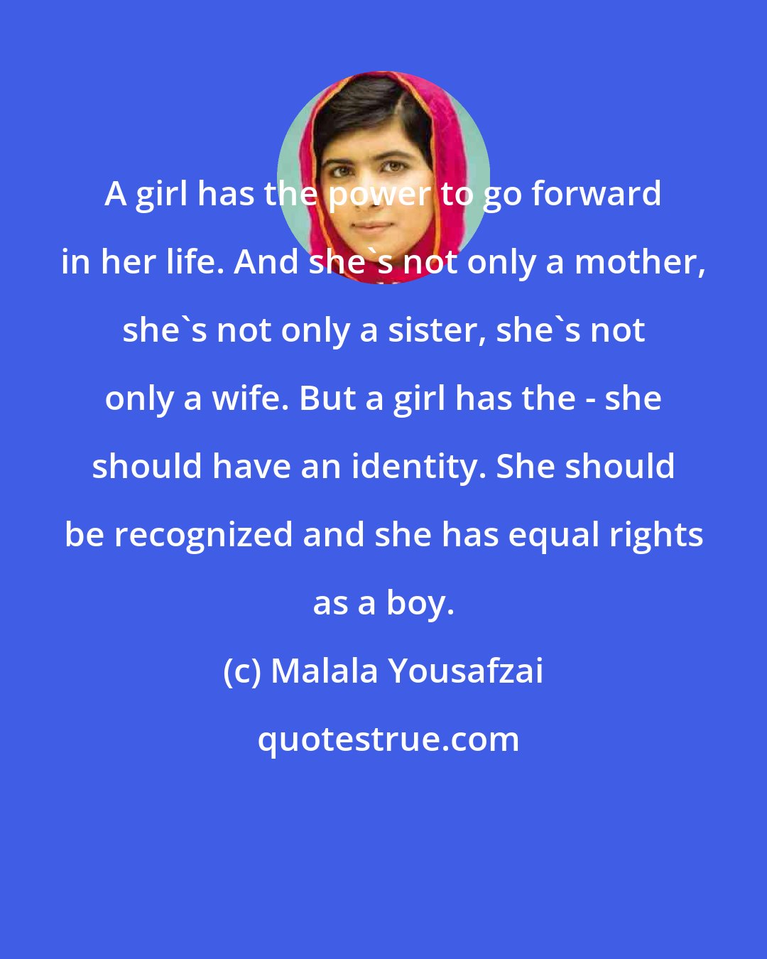 Malala Yousafzai: A girl has the power to go forward in her life. And she's not only a mother, she's not only a sister, she's not only a wife. But a girl has the - she should have an identity. She should be recognized and she has equal rights as a boy.