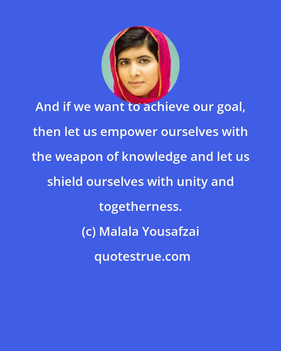 Malala Yousafzai: And if we want to achieve our goal, then let us empower ourselves with the weapon of knowledge and let us shield ourselves with unity and togetherness.