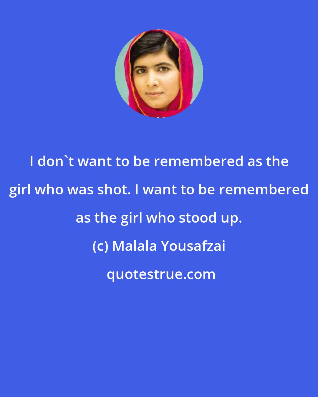 Malala Yousafzai: I don't want to be remembered as the girl who was shot. I want to be remembered as the girl who stood up.