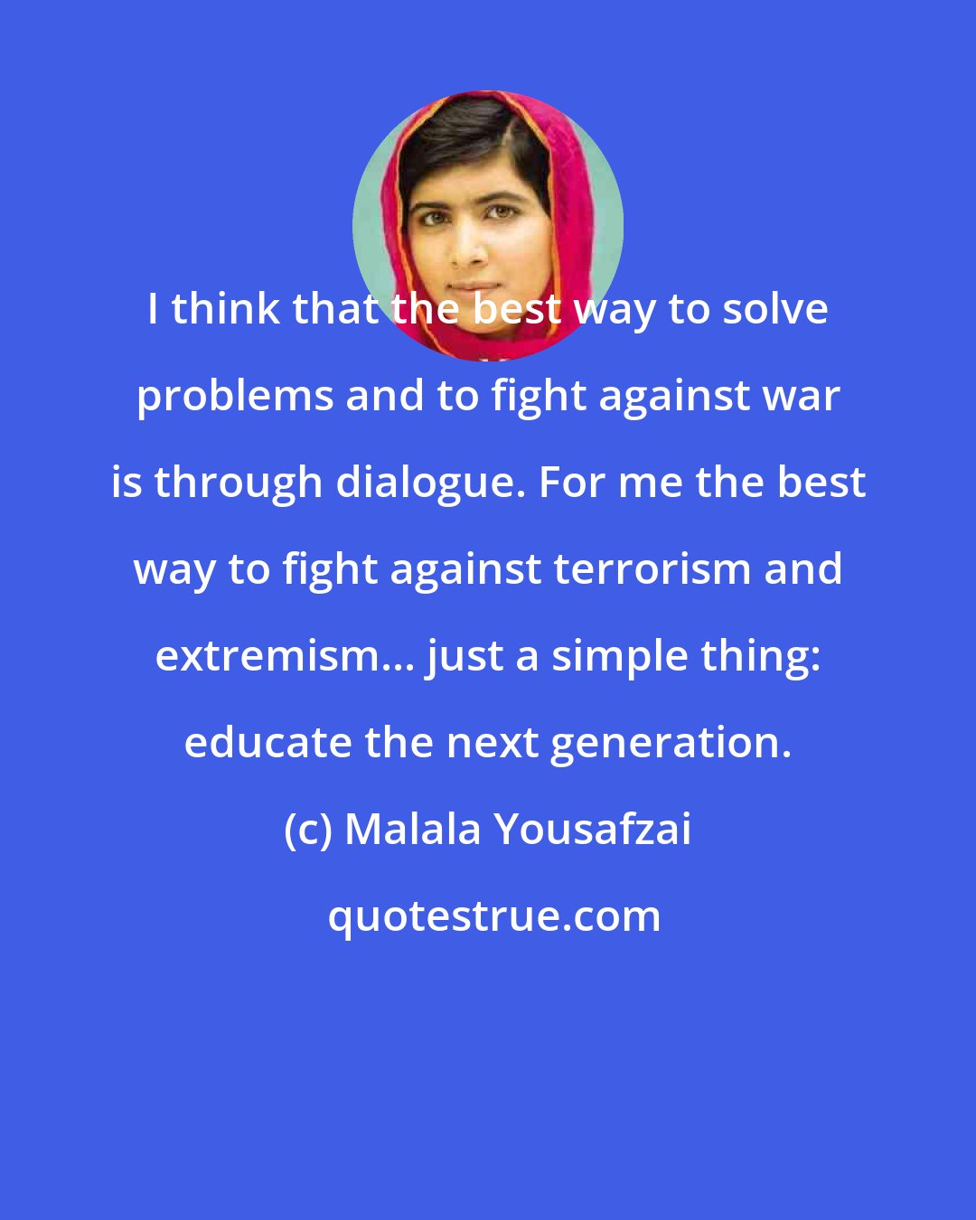 Malala Yousafzai: I think that the best way to solve problems and to fight against war is through dialogue. For me the best way to fight against terrorism and extremism... just a simple thing: educate the next generation.