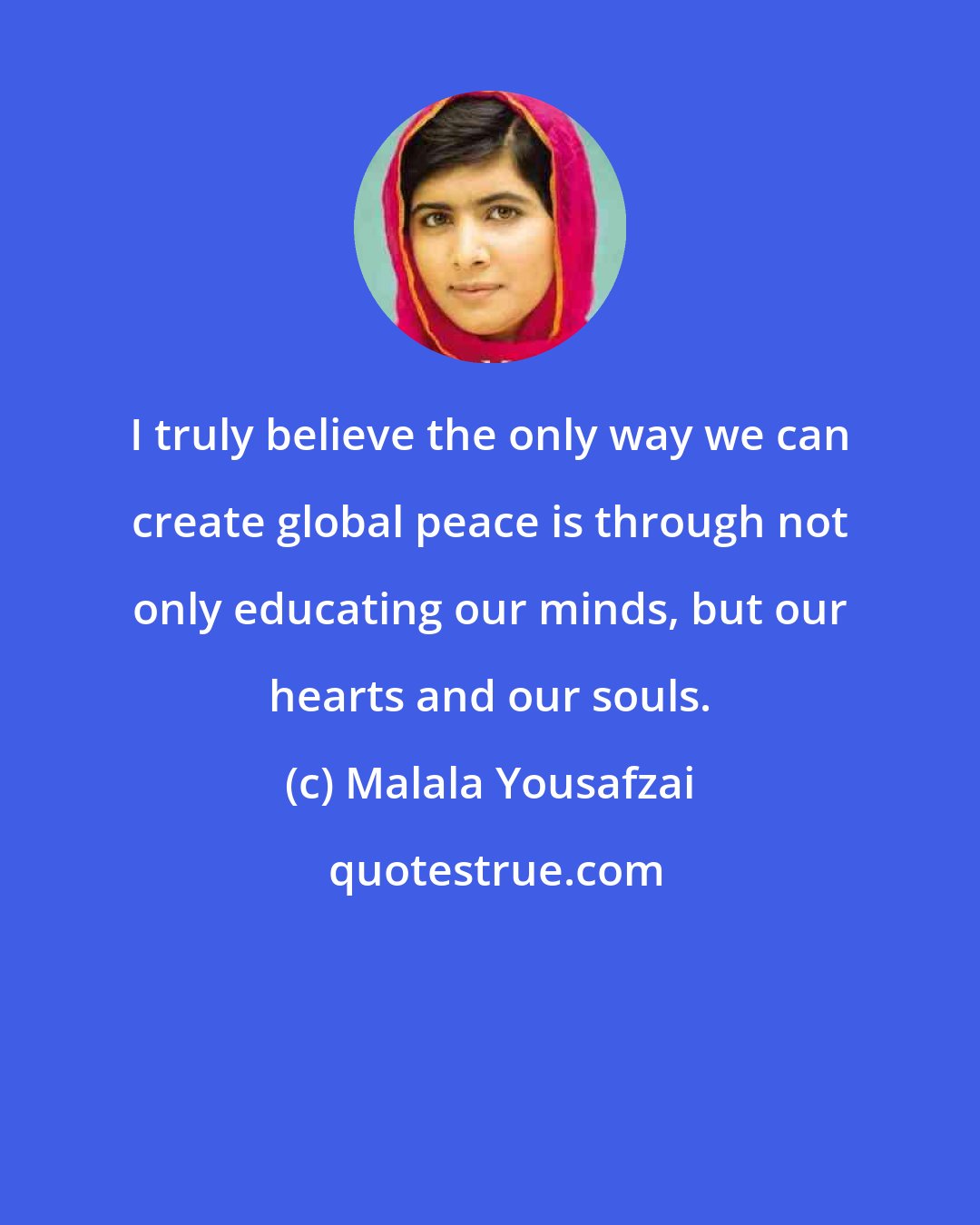 Malala Yousafzai: I truly believe the only way we can create global peace is through not only educating our minds, but our hearts and our souls.