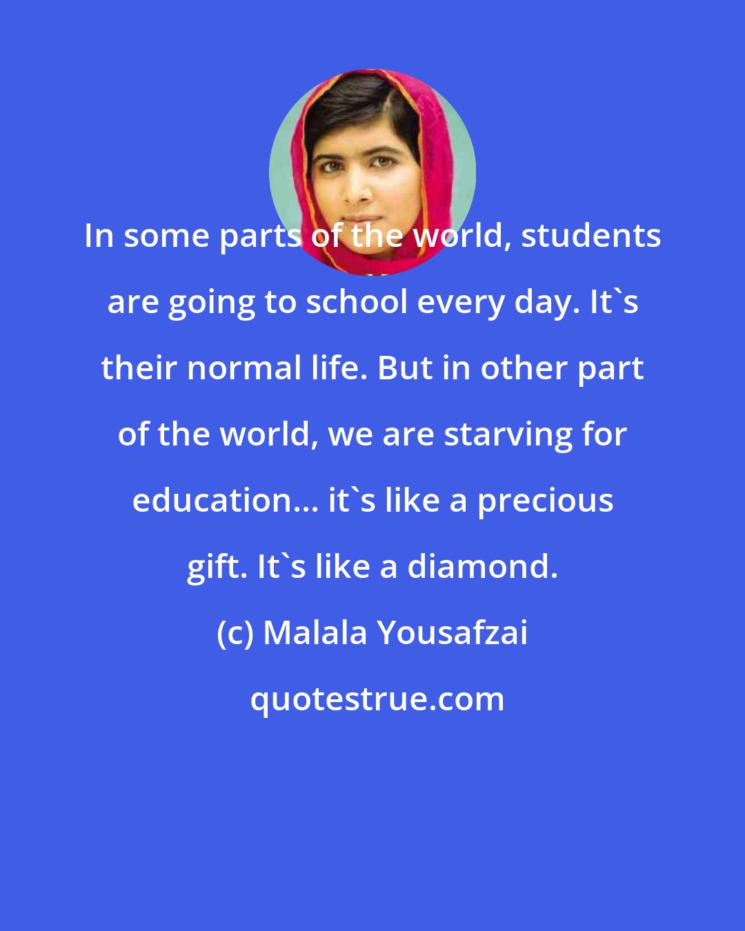 Malala Yousafzai: In some parts of the world, students are going to school every day. It's their normal life. But in other part of the world, we are starving for education... it's like a precious gift. It's like a diamond.