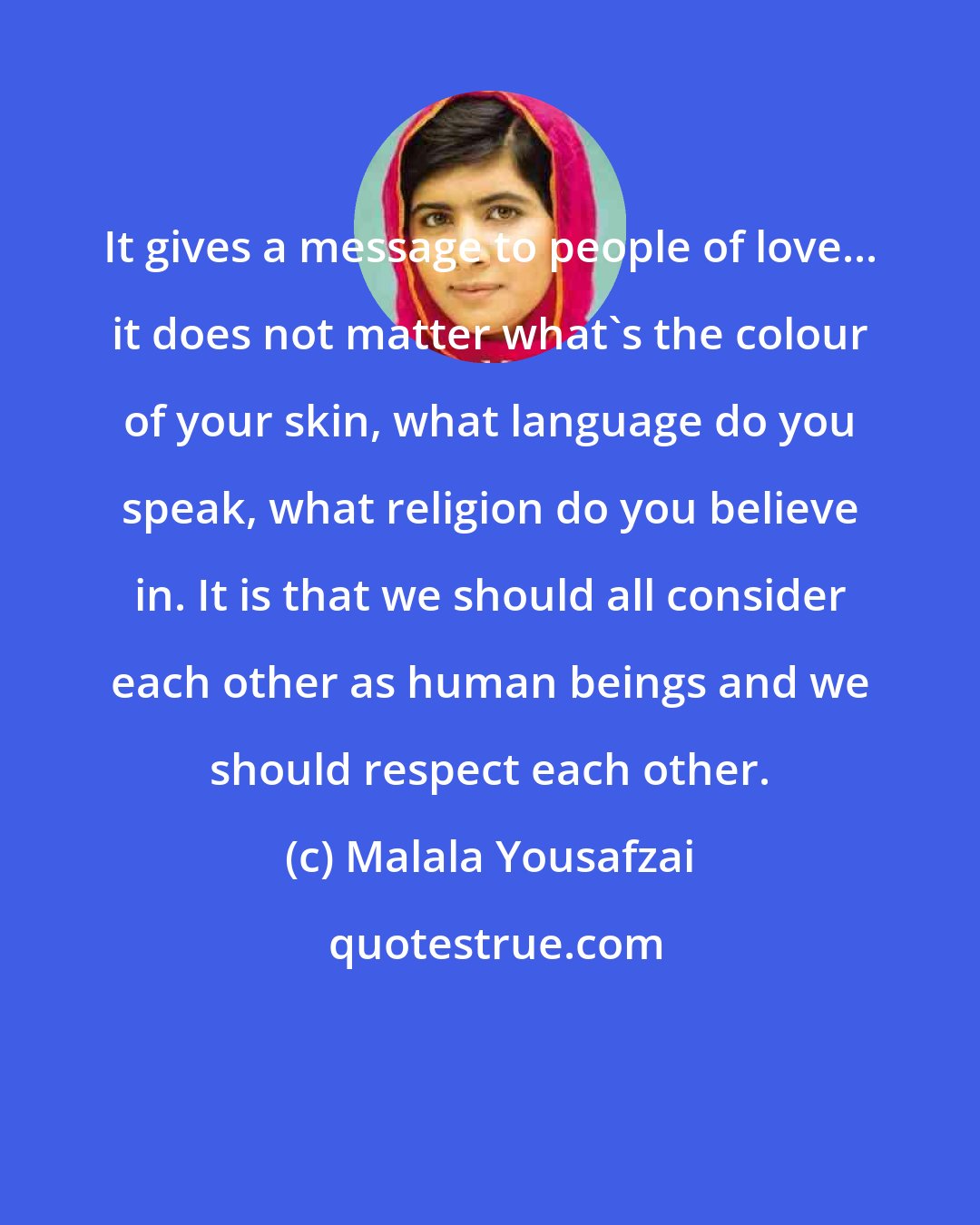 Malala Yousafzai: It gives a message to people of love... it does not matter what's the colour of your skin, what language do you speak, what religion do you believe in. It is that we should all consider each other as human beings and we should respect each other.