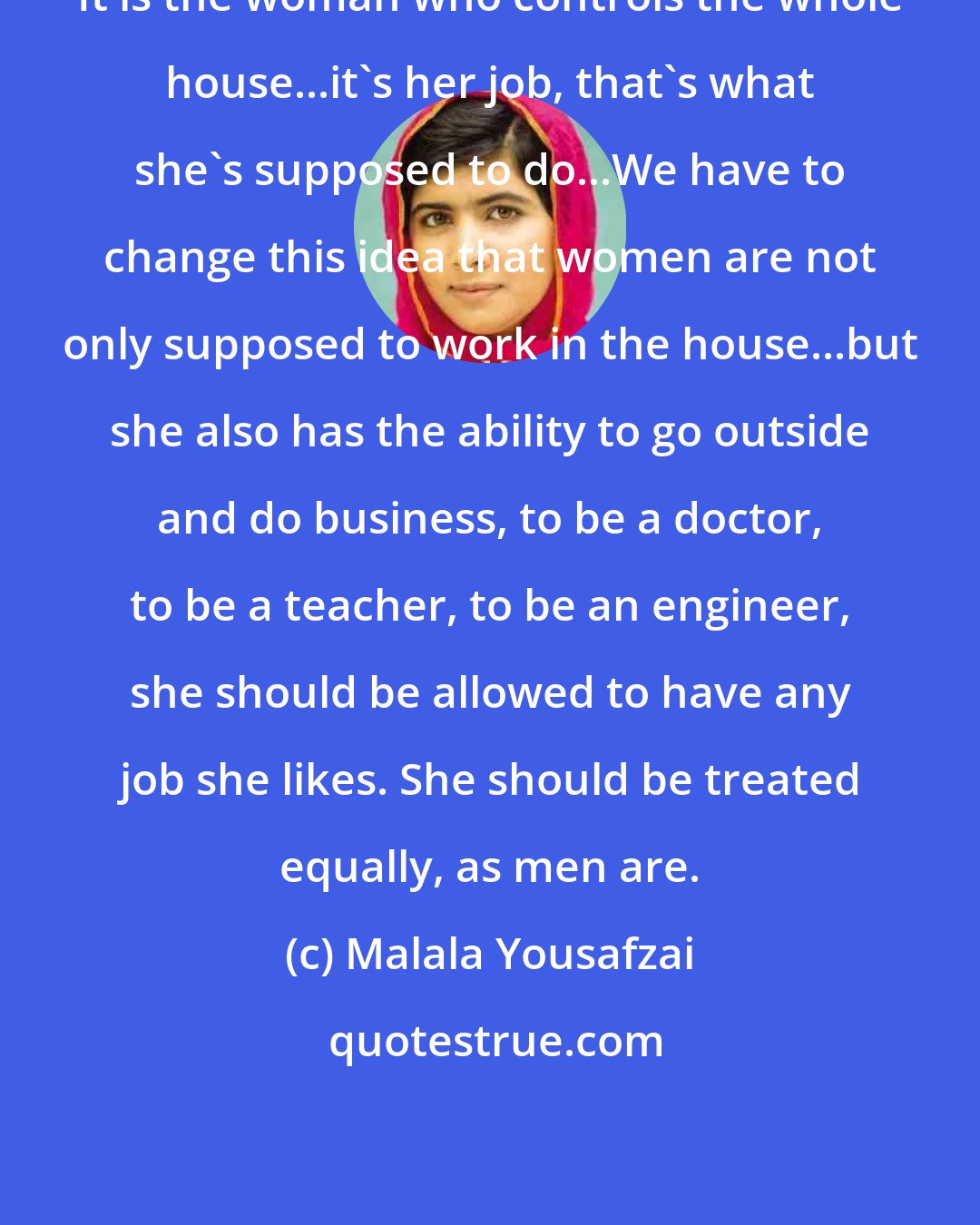 Malala Yousafzai: It is the woman who controls the whole house...it's her job, that's what she's supposed to do...We have to change this idea that women are not only supposed to work in the house...but she also has the ability to go outside and do business, to be a doctor, to be a teacher, to be an engineer, she should be allowed to have any job she likes. She should be treated equally, as men are.