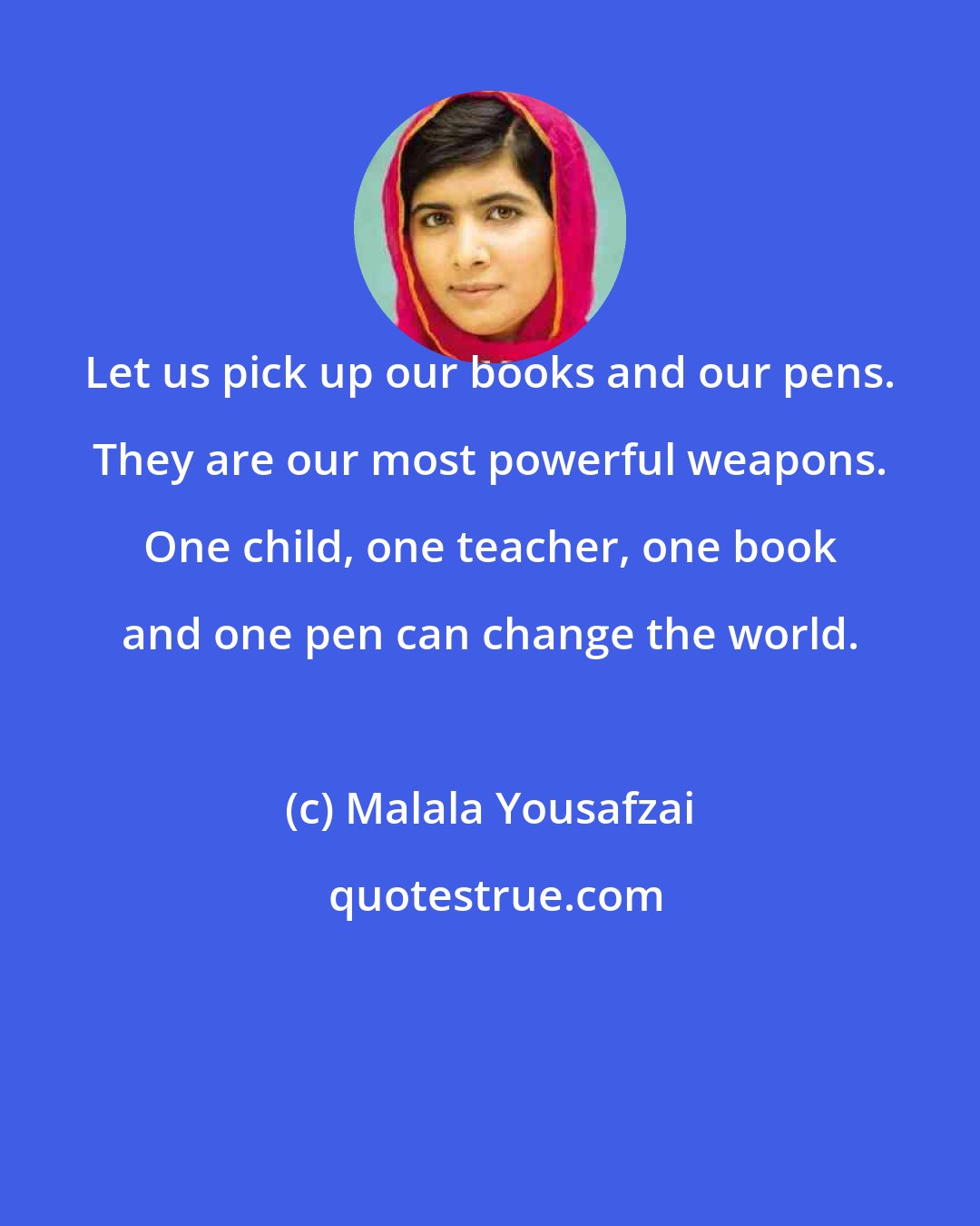 Malala Yousafzai: Let us pick up our books and our pens. They are our most powerful weapons. One child, one teacher, one book and one pen can change the world.