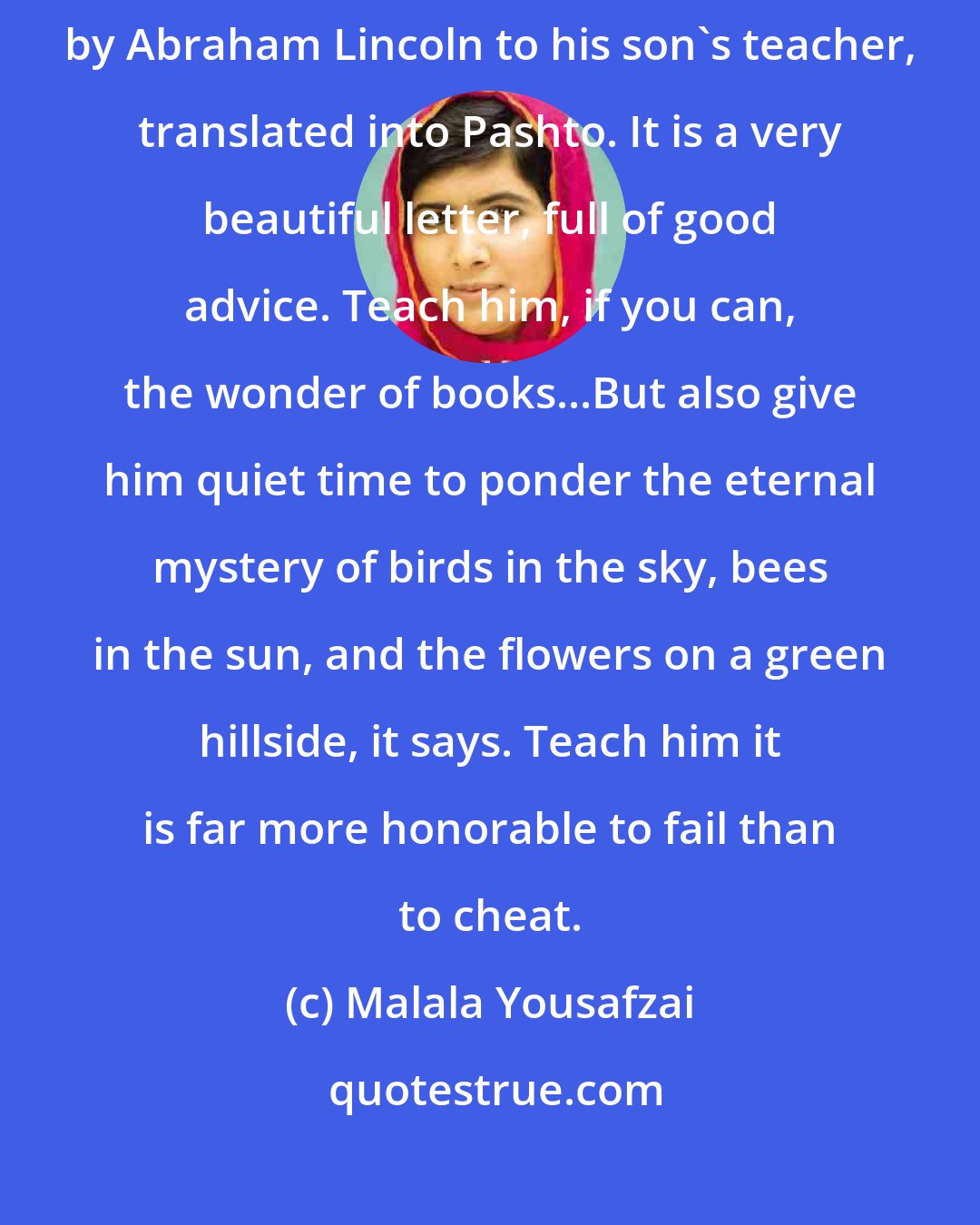 Malala Yousafzai: Outside his office my father had a framed copy of a letter written by Abraham Lincoln to his son's teacher, translated into Pashto. It is a very beautiful letter, full of good advice. Teach him, if you can, the wonder of books...But also give him quiet time to ponder the eternal mystery of birds in the sky, bees in the sun, and the flowers on a green hillside, it says. Teach him it is far more honorable to fail than to cheat.