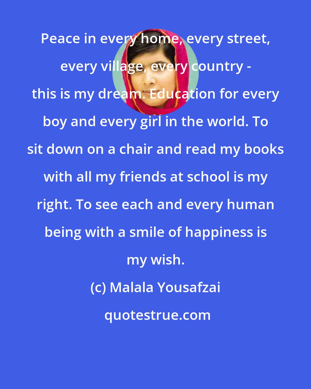 Malala Yousafzai: Peace in every home, every street, every village, every country - this is my dream. Education for every boy and every girl in the world. To sit down on a chair and read my books with all my friends at school is my right. To see each and every human being with a smile of happiness is my wish.