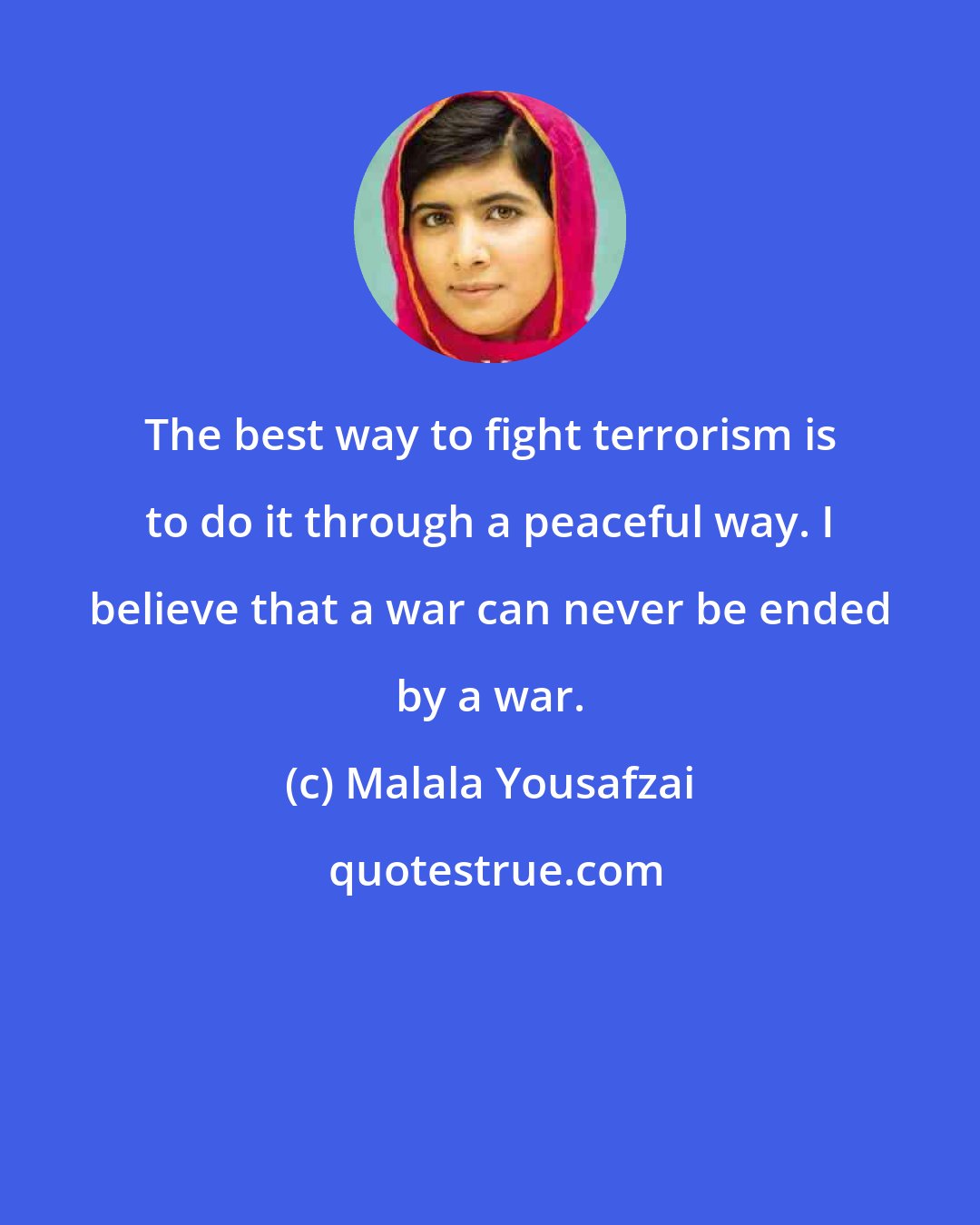 Malala Yousafzai: The best way to fight terrorism is to do it through a peaceful way. I believe that a war can never be ended by a war.