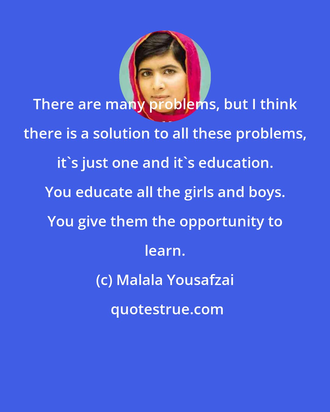 Malala Yousafzai: There are many problems, but I think there is a solution to all these problems, it's just one and it's education. You educate all the girls and boys. You give them the opportunity to learn.