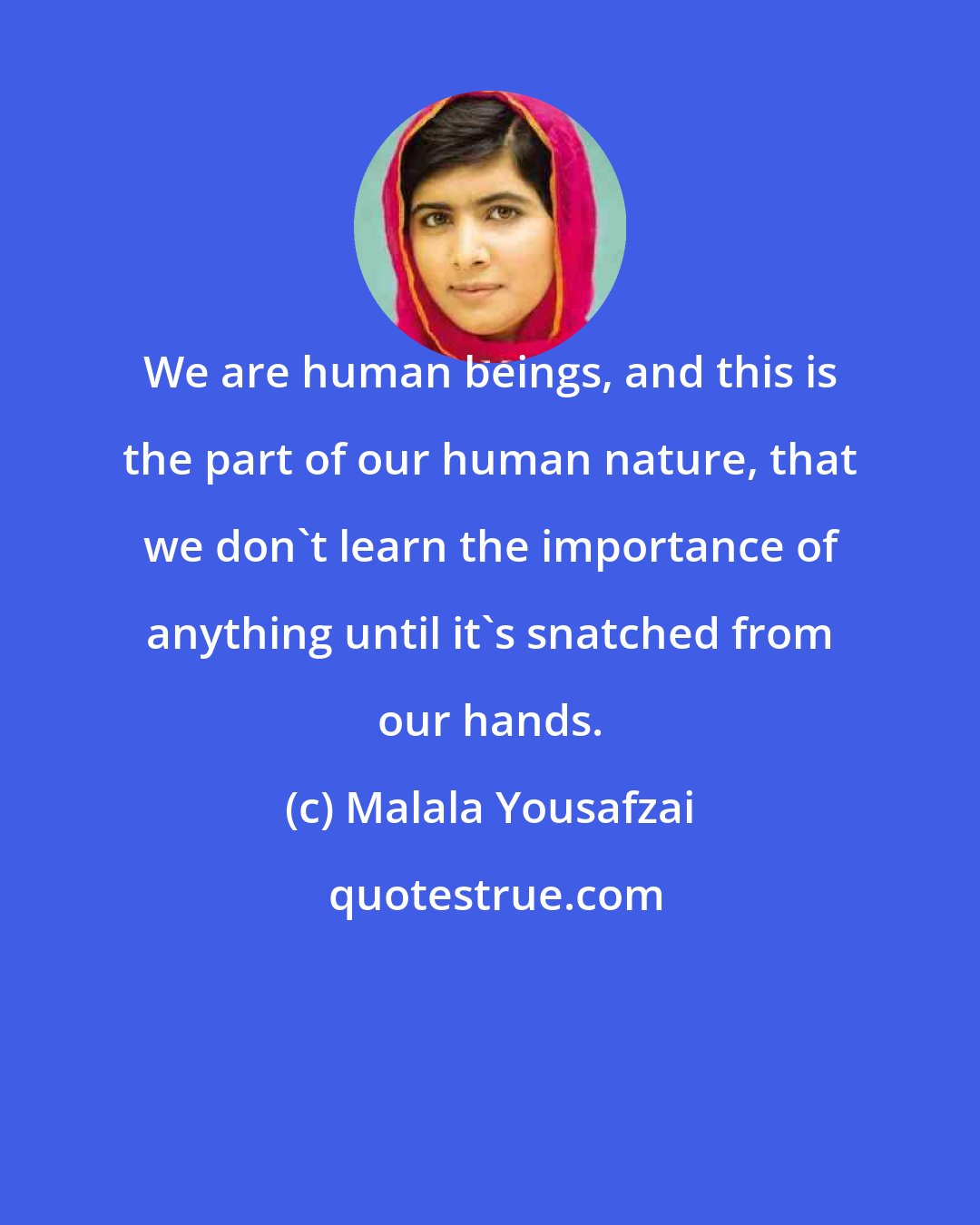 Malala Yousafzai: We are human beings, and this is the part of our human nature, that we don't learn the importance of anything until it's snatched from our hands.