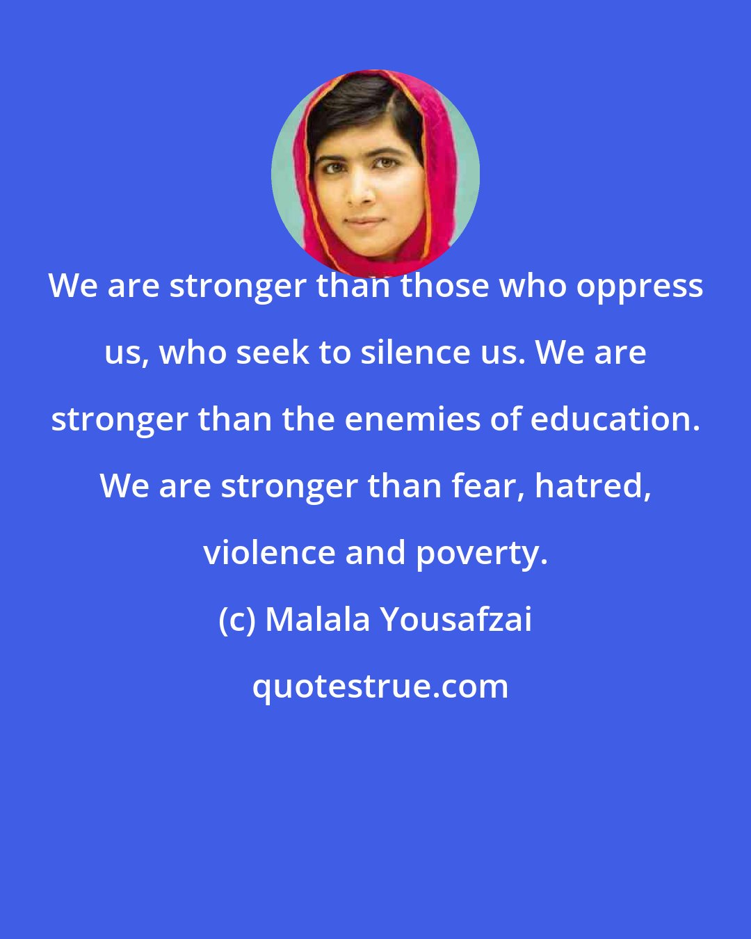 Malala Yousafzai: We are stronger than those who oppress us, who seek to silence us. We are stronger than the enemies of education. We are stronger than fear, hatred, violence and poverty.