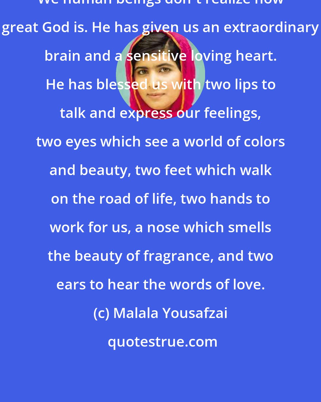 Malala Yousafzai: We human beings don't realize how great God is. He has given us an extraordinary brain and a sensitive loving heart. He has blessed us with two lips to talk and express our feelings, two eyes which see a world of colors and beauty, two feet which walk on the road of life, two hands to work for us, a nose which smells the beauty of fragrance, and two ears to hear the words of love.