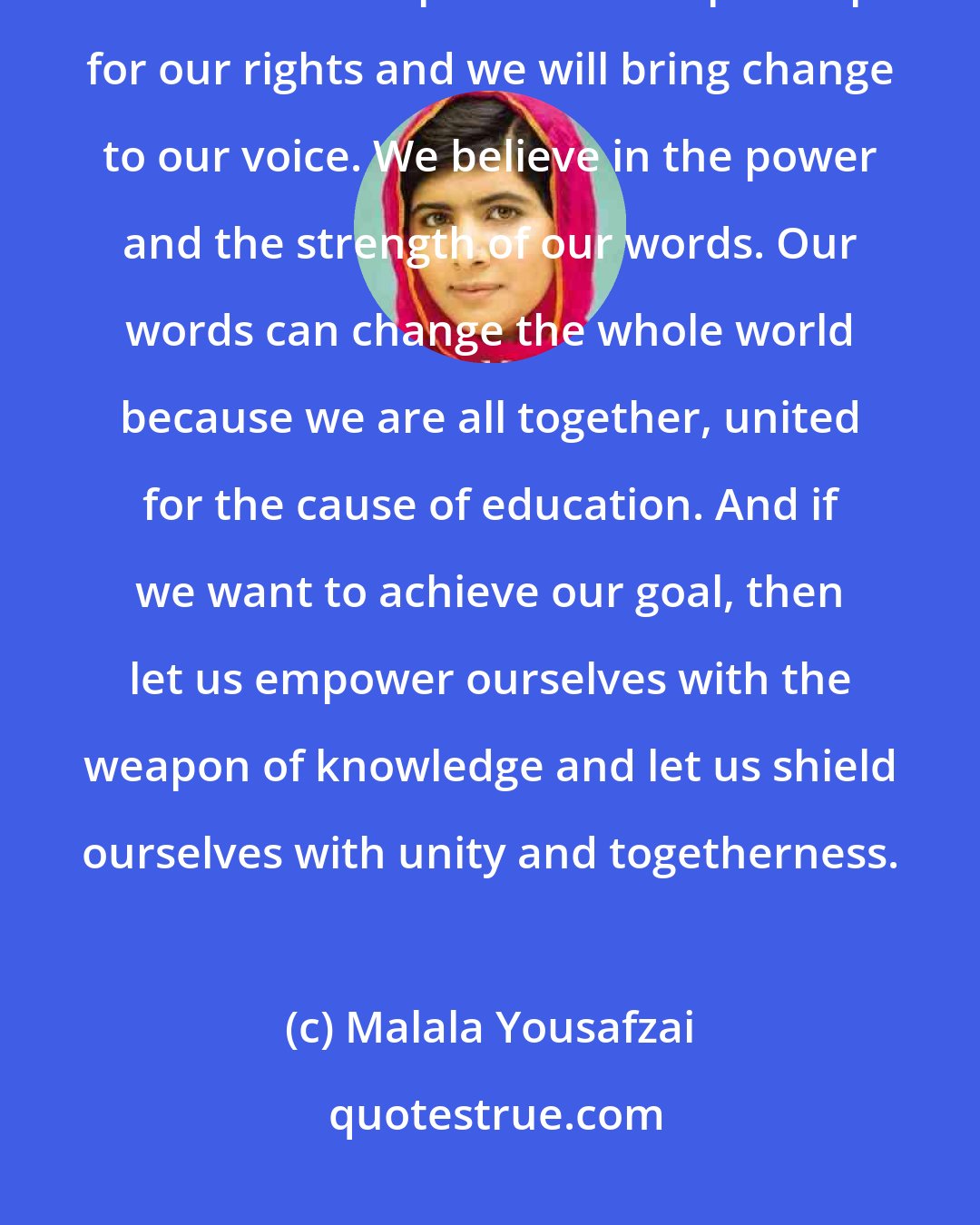 Malala Yousafzai: We will continue our journey to our destination of peace and education. No one can stop us. We will speak up for our rights and we will bring change to our voice. We believe in the power and the strength of our words. Our words can change the whole world because we are all together, united for the cause of education. And if we want to achieve our goal, then let us empower ourselves with the weapon of knowledge and let us shield ourselves with unity and togetherness.