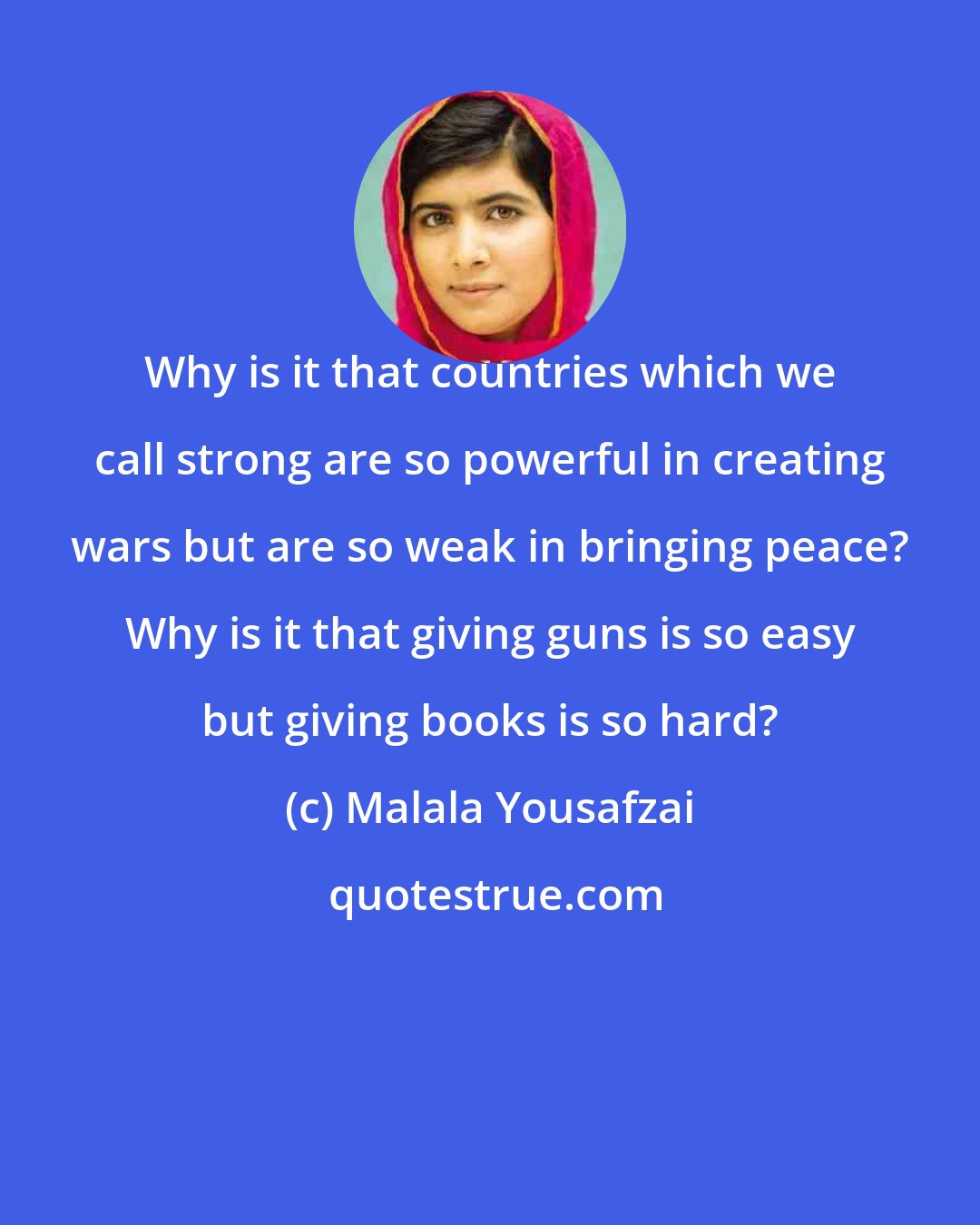 Malala Yousafzai: Why is it that countries which we call strong are so powerful in creating wars but are so weak in bringing peace? Why is it that giving guns is so easy but giving books is so hard?