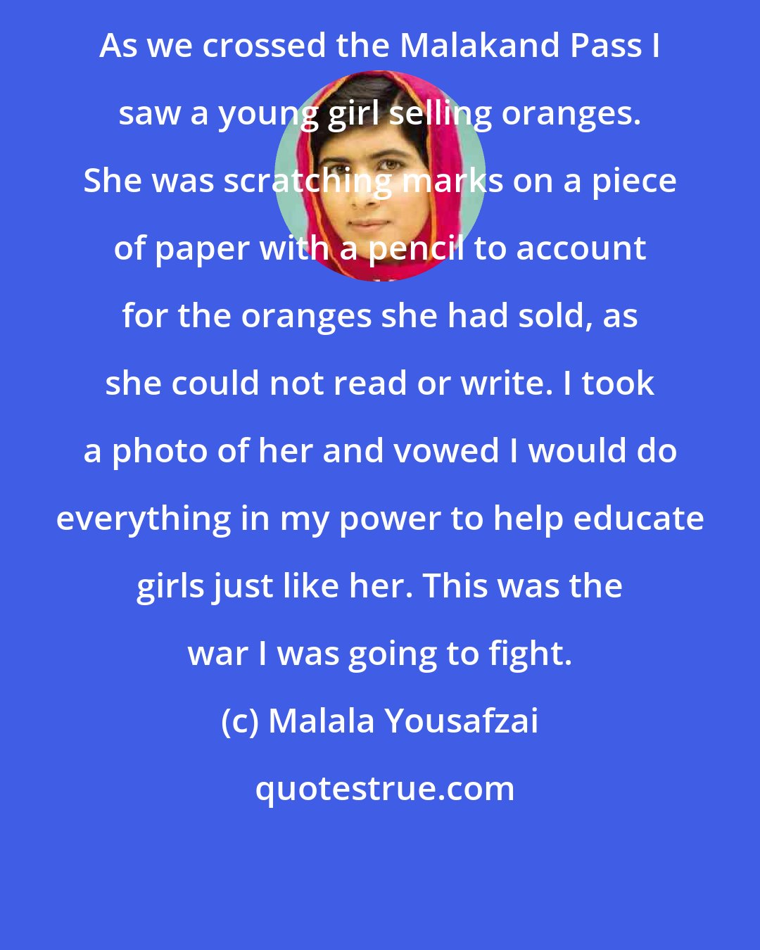 Malala Yousafzai: As we crossed the Malakand Pass I saw a young girl selling oranges. She was scratching marks on a piece of paper with a pencil to account for the oranges she had sold, as she could not read or write. I took a photo of her and vowed I would do everything in my power to help educate girls just like her. This was the war I was going to fight.