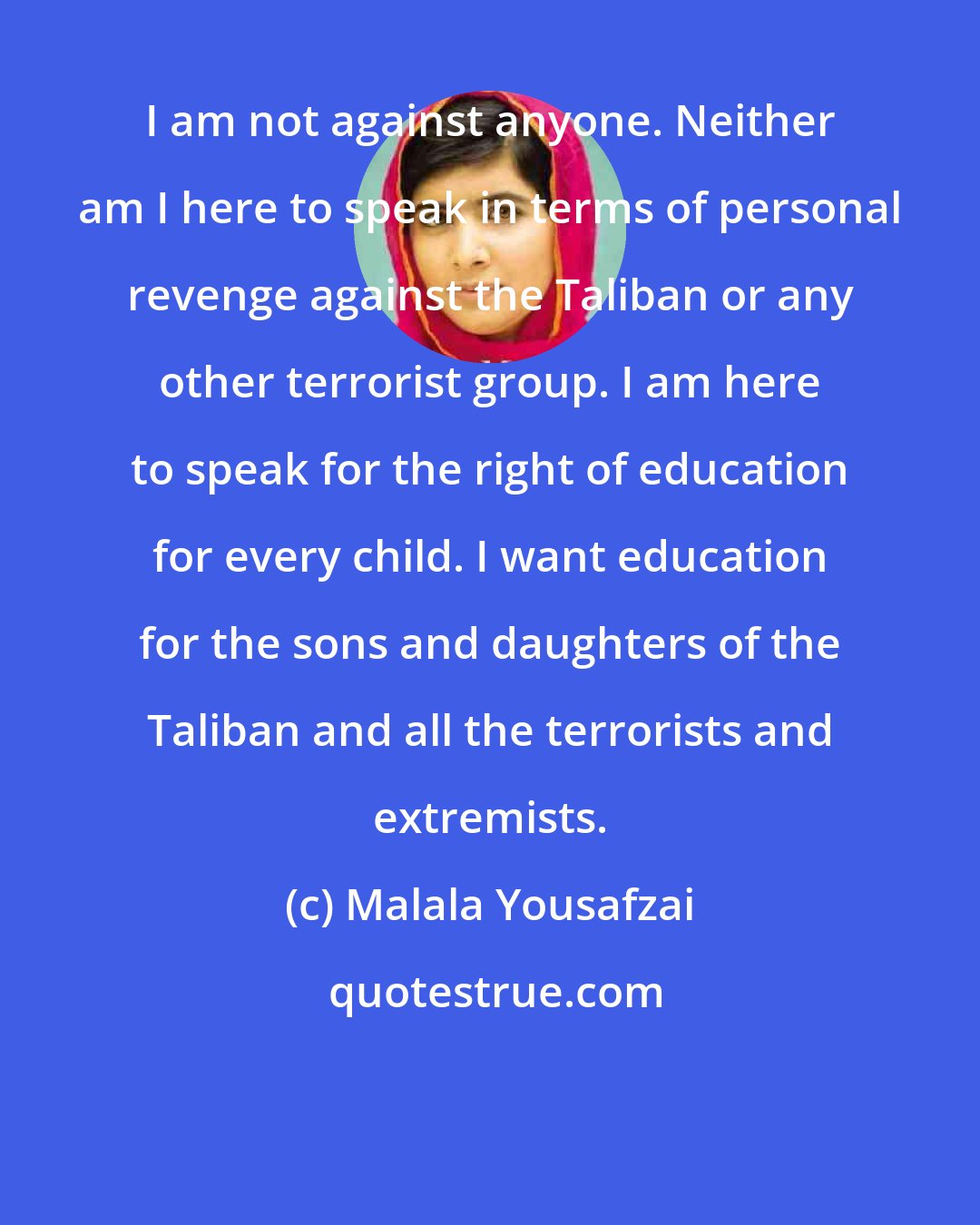 Malala Yousafzai: I am not against anyone. Neither am I here to speak in terms of personal revenge against the Taliban or any other terrorist group. I am here to speak for the right of education for every child. I want education for the sons and daughters of the Taliban and all the terrorists and extremists.