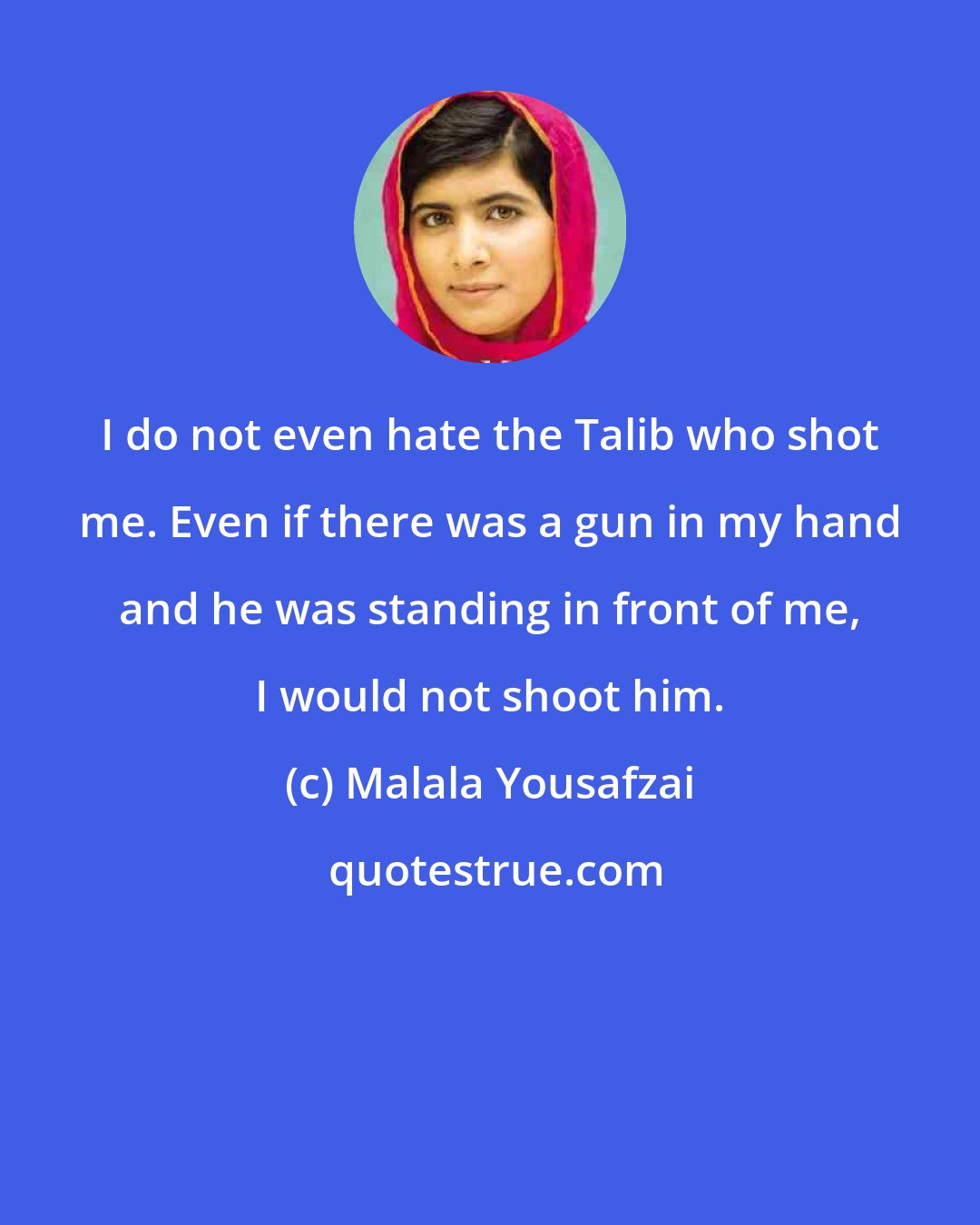 Malala Yousafzai: I do not even hate the Talib who shot me. Even if there was a gun in my hand and he was standing in front of me, I would not shoot him.