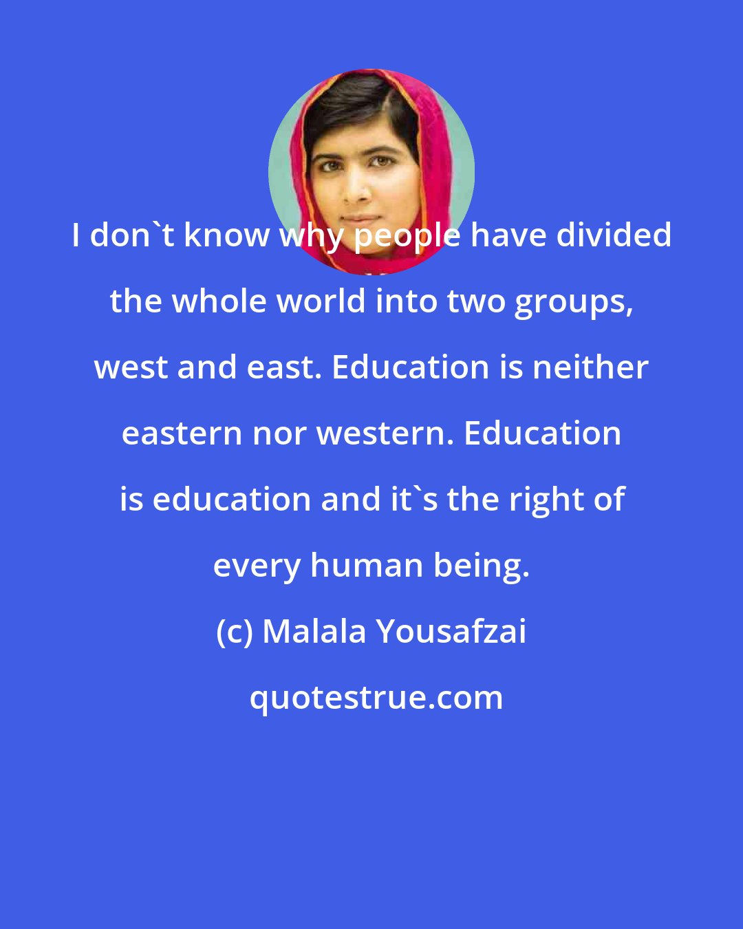 Malala Yousafzai: I don't know why people have divided the whole world into two groups, west and east. Education is neither eastern nor western. Education is education and it's the right of every human being.