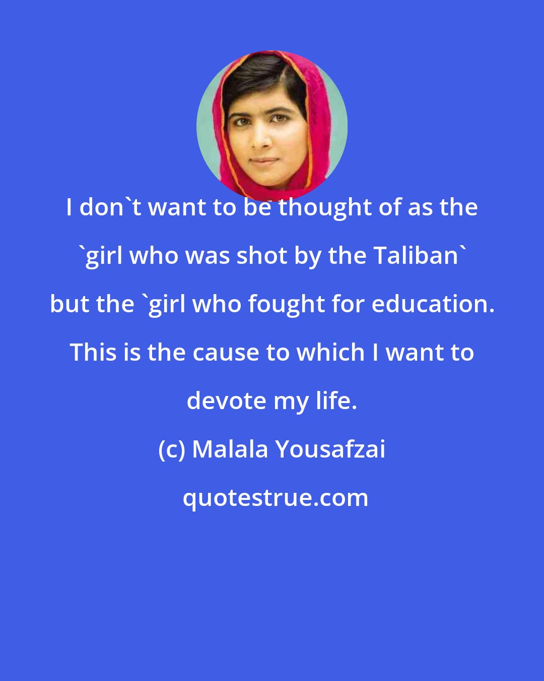 Malala Yousafzai: I don't want to be thought of as the 'girl who was shot by the Taliban' but the 'girl who fought for education. This is the cause to which I want to devote my life.