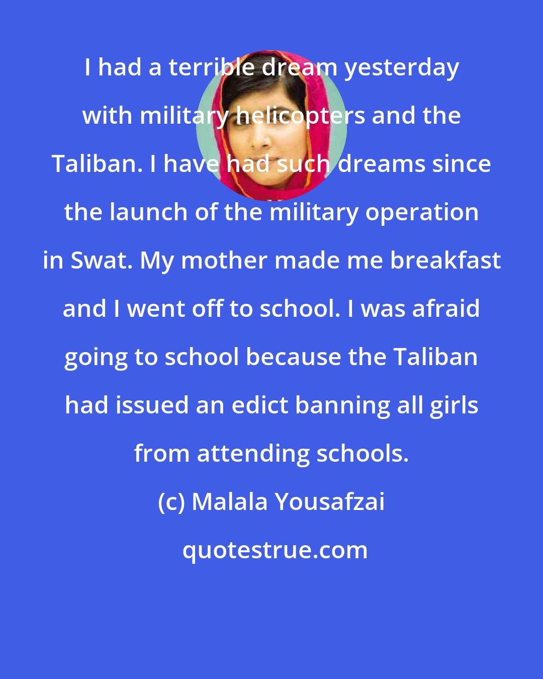 Malala Yousafzai: I had a terrible dream yesterday with military helicopters and the Taliban. I have had such dreams since the launch of the military operation in Swat. My mother made me breakfast and I went off to school. I was afraid going to school because the Taliban had issued an edict banning all girls from attending schools.