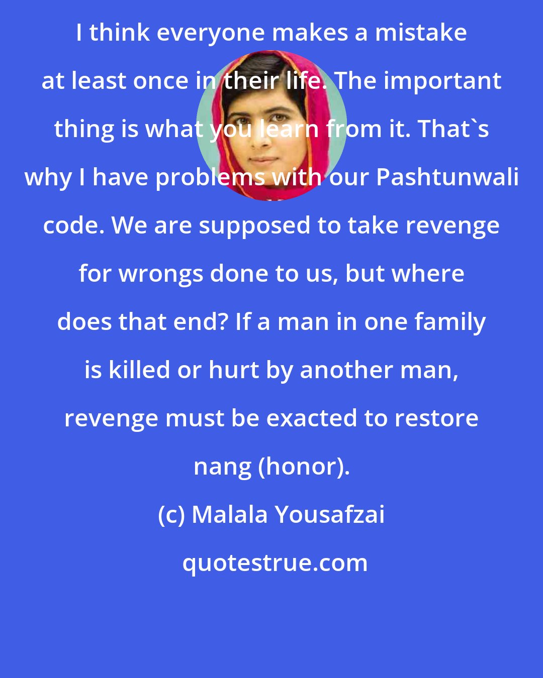 Malala Yousafzai: I think everyone makes a mistake at least once in their life. The important thing is what you learn from it. That's why I have problems with our Pashtunwali code. We are supposed to take revenge for wrongs done to us, but where does that end? If a man in one family is killed or hurt by another man, revenge must be exacted to restore nang (honor).