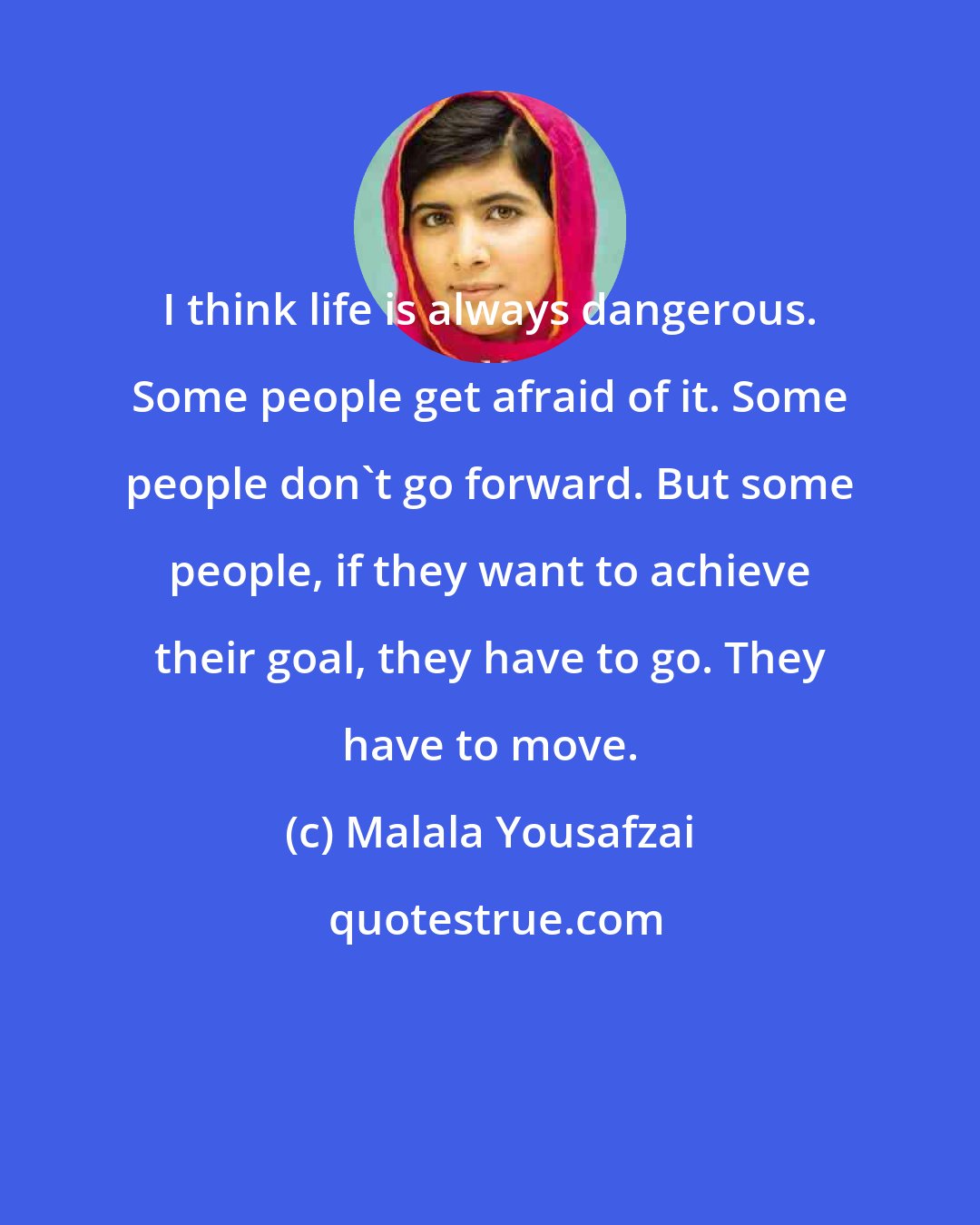 Malala Yousafzai: I think life is always dangerous. Some people get afraid of it. Some people don't go forward. But some people, if they want to achieve their goal, they have to go. They have to move.