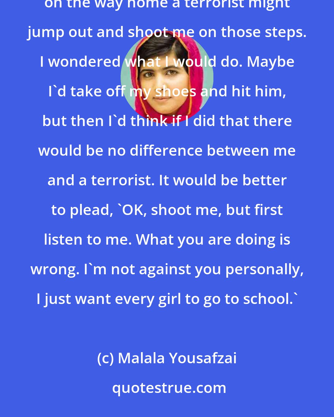 Malala Yousafzai: I've always been a daydreamer, and sometimes in lessons my mind would drift and I'd imagine that on the way home a terrorist might jump out and shoot me on those steps. I wondered what I would do. Maybe I'd take off my shoes and hit him, but then I'd think if I did that there would be no difference between me and a terrorist. It would be better to plead, 'OK, shoot me, but first listen to me. What you are doing is wrong. I'm not against you personally, I just want every girl to go to school.'