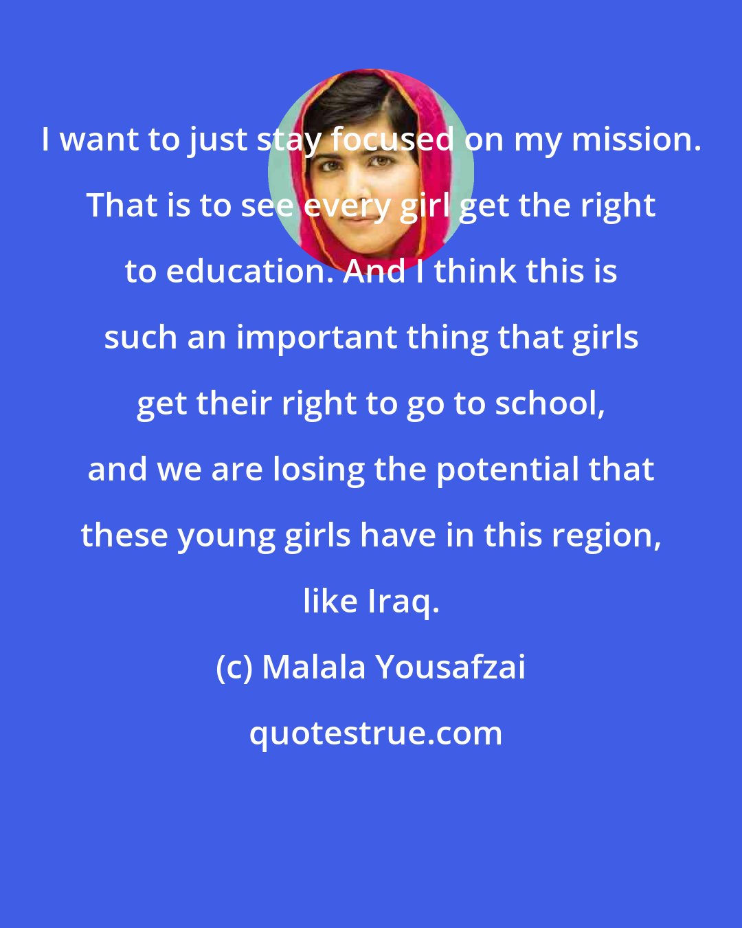 Malala Yousafzai: I want to just stay focused on my mission. That is to see every girl get the right to education. And I think this is such an important thing that girls get their right to go to school, and we are losing the potential that these young girls have in this region, like Iraq.