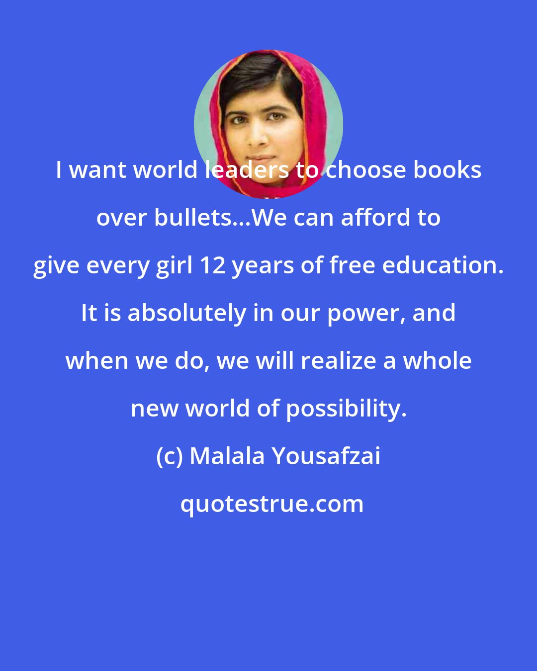 Malala Yousafzai: I want world leaders to choose books over bullets...We can afford to give every girl 12 years of free education. It is absolutely in our power, and when we do, we will realize a whole new world of possibility.