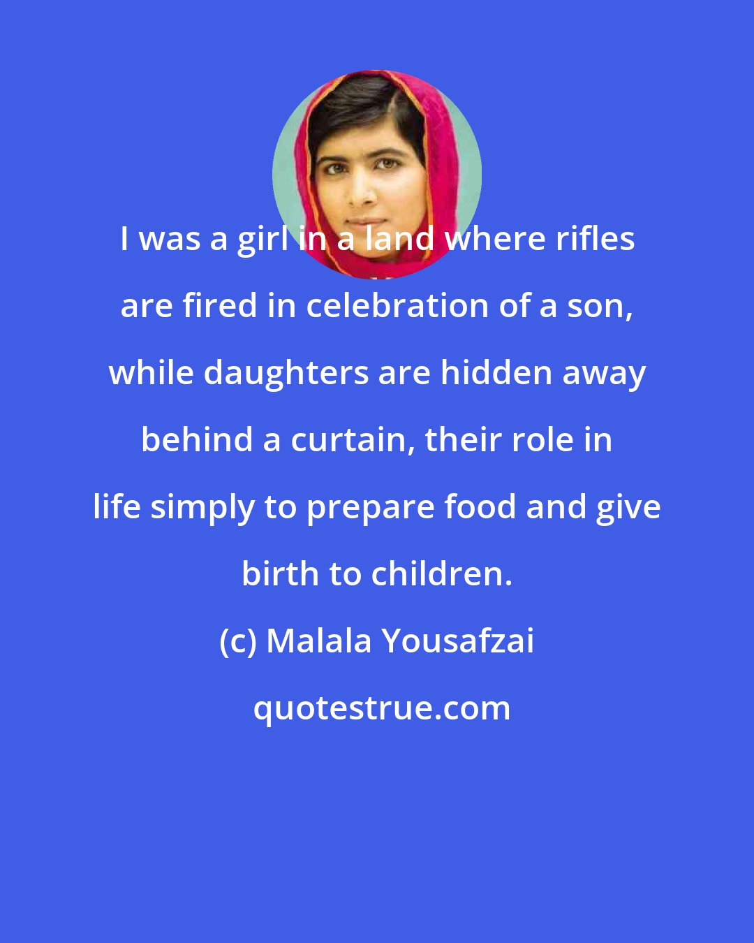 Malala Yousafzai: I was a girl in a land where rifles are fired in celebration of a son, while daughters are hidden away behind a curtain, their role in life simply to prepare food and give birth to children.