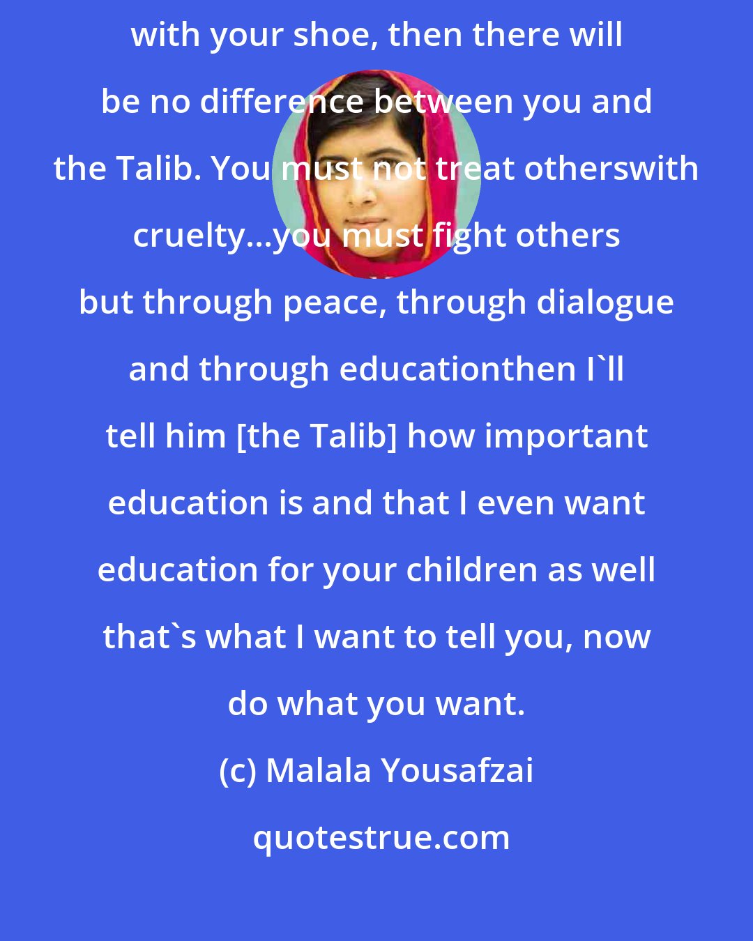 Malala Yousafzai: If he [the Talib] comes, what would you do Malalala? If you hit a Talib with your shoe, then there will be no difference between you and the Talib. You must not treat otherswith cruelty...you must fight others but through peace, through dialogue and through educationthen I'll tell him [the Talib] how important education is and that I even want education for your children as well that's what I want to tell you, now do what you want.