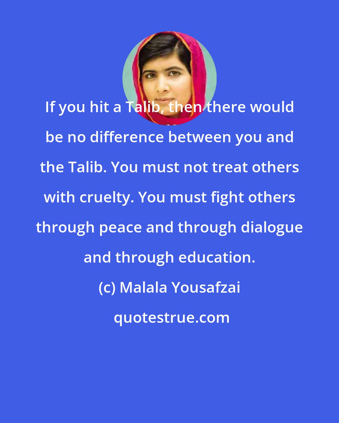 Malala Yousafzai: If you hit a Talib, then there would be no difference between you and the Talib. You must not treat others with cruelty. You must fight others through peace and through dialogue and through education.