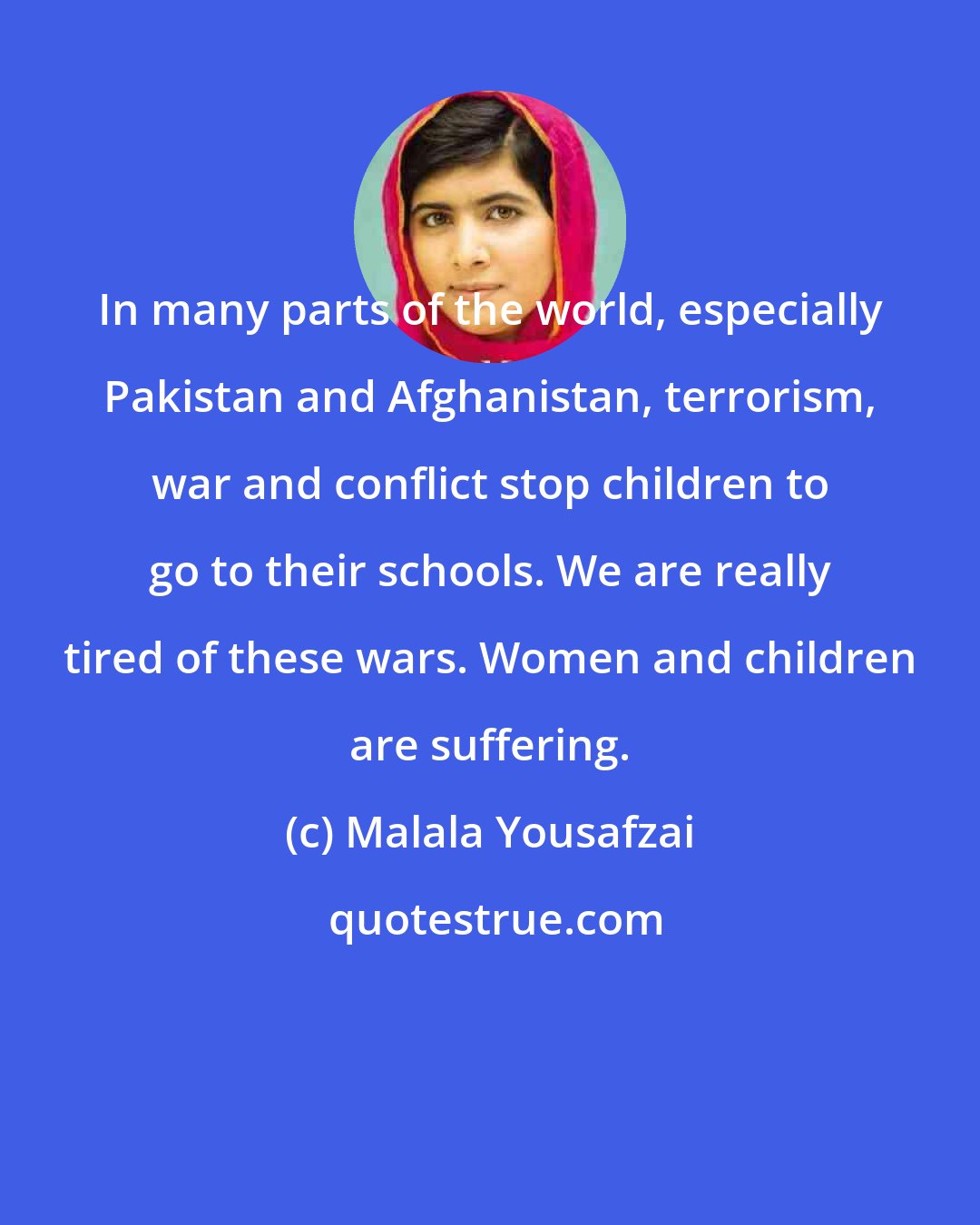 Malala Yousafzai: In many parts of the world, especially Pakistan and Afghanistan, terrorism, war and conflict stop children to go to their schools. We are really tired of these wars. Women and children are suffering.