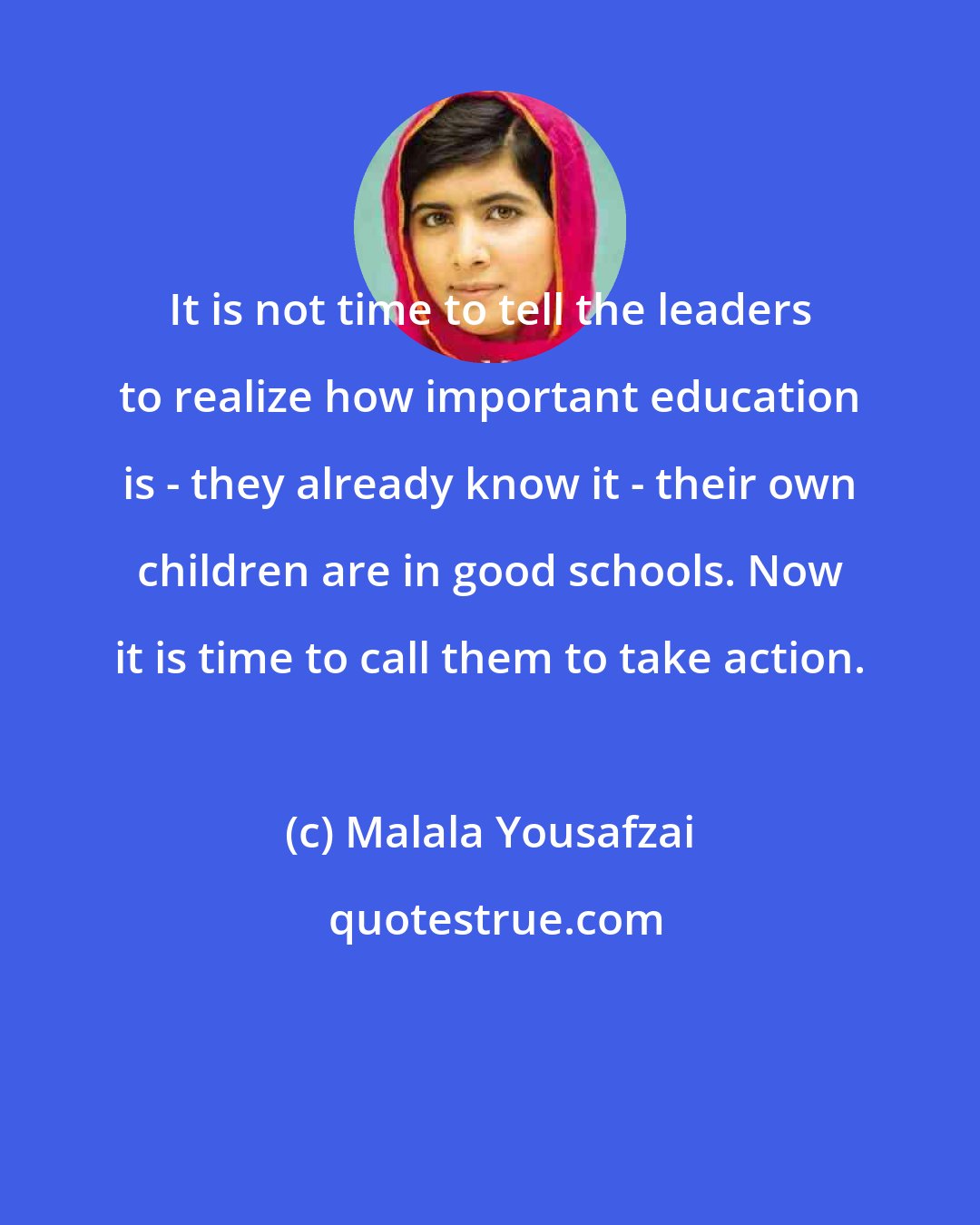 Malala Yousafzai: It is not time to tell the leaders to realize how important education is - they already know it - their own children are in good schools. Now it is time to call them to take action.