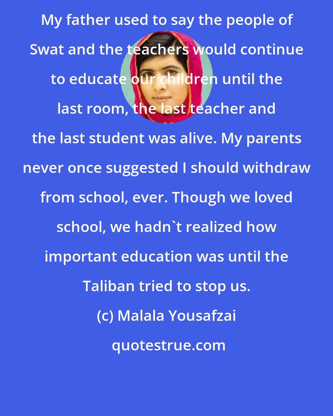 Malala Yousafzai: My father used to say the people of Swat and the teachers would continue to educate our children until the last room, the last teacher and the last student was alive. My parents never once suggested I should withdraw from school, ever. Though we loved school, we hadn't realized how important education was until the Taliban tried to stop us.