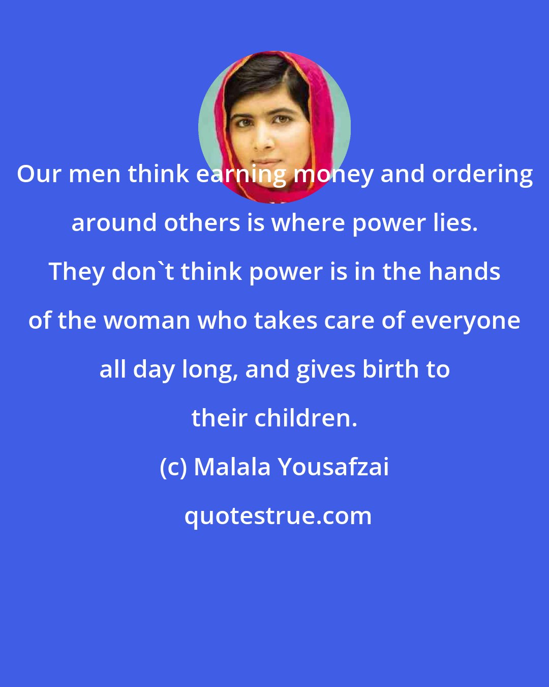 Malala Yousafzai: Our men think earning money and ordering around others is where power lies. They don't think power is in the hands of the woman who takes care of everyone all day long, and gives birth to their children.