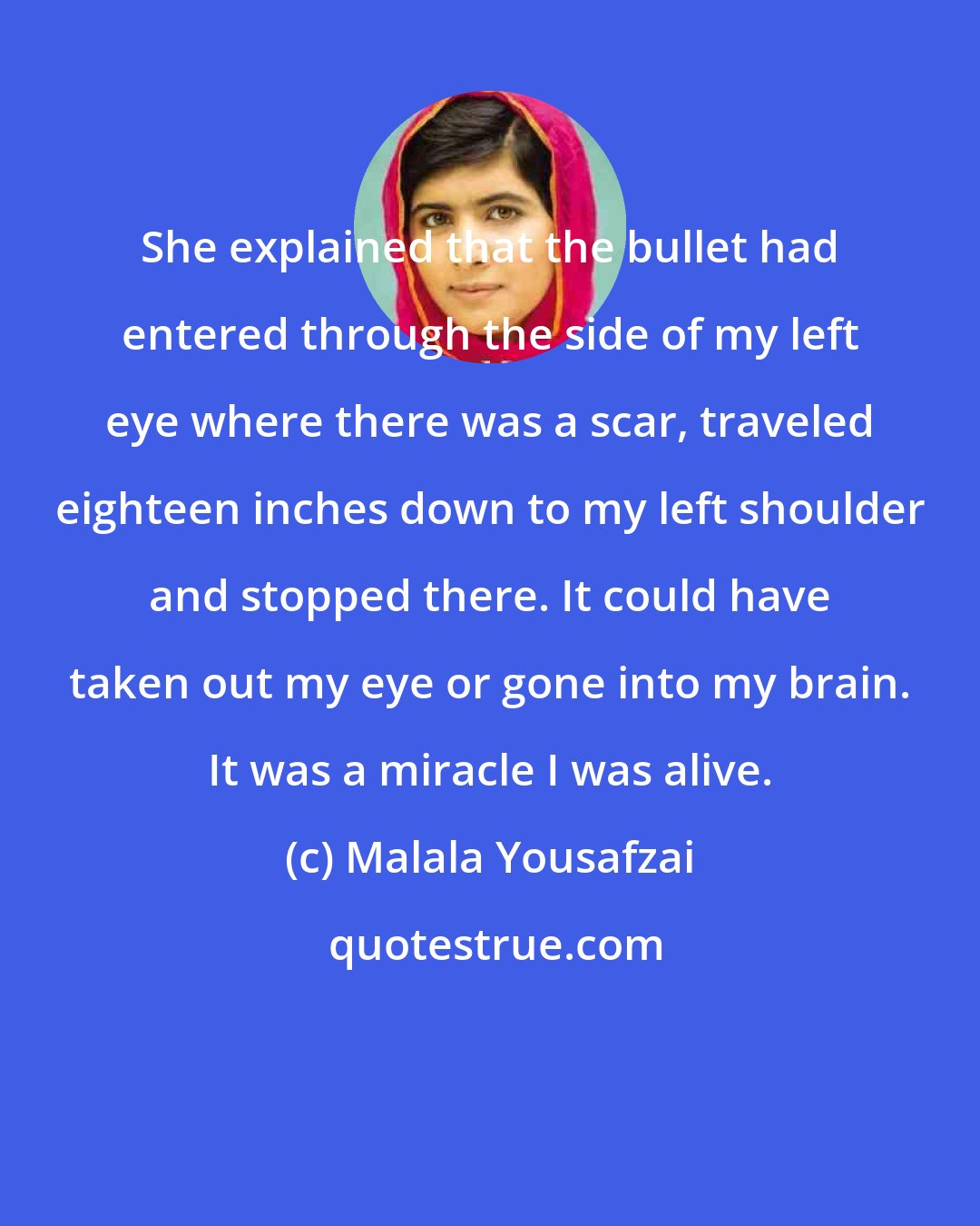 Malala Yousafzai: She explained that the bullet had entered through the side of my left eye where there was a scar, traveled eighteen inches down to my left shoulder and stopped there. It could have taken out my eye or gone into my brain. It was a miracle I was alive.