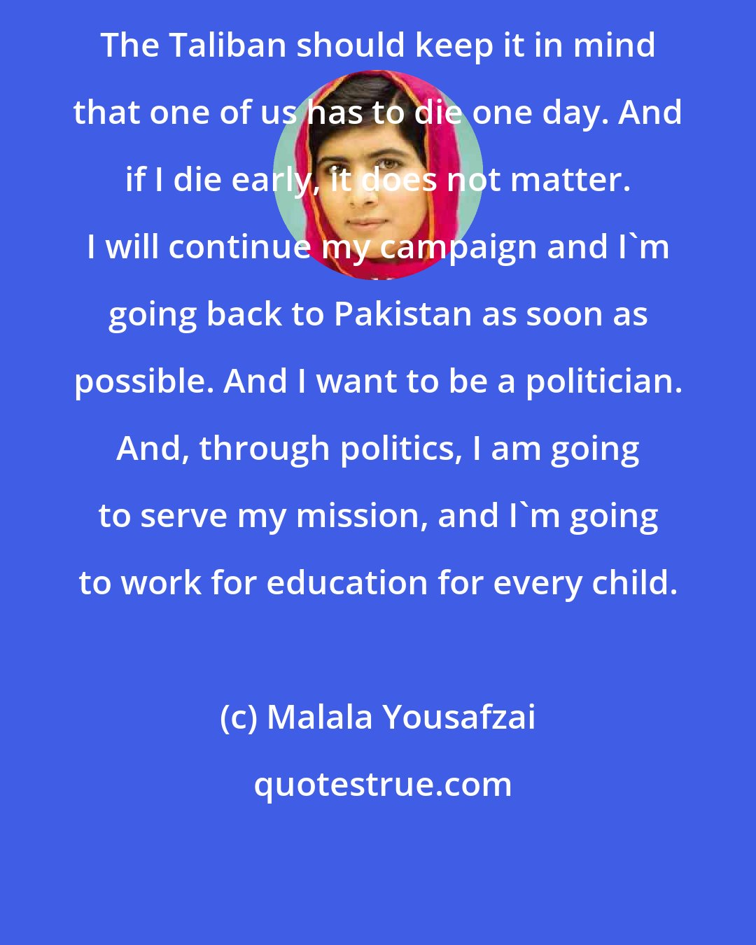 Malala Yousafzai: The Taliban should keep it in mind that one of us has to die one day. And if I die early, it does not matter. I will continue my campaign and I'm going back to Pakistan as soon as possible. And I want to be a politician. And, through politics, I am going to serve my mission, and I'm going to work for education for every child.