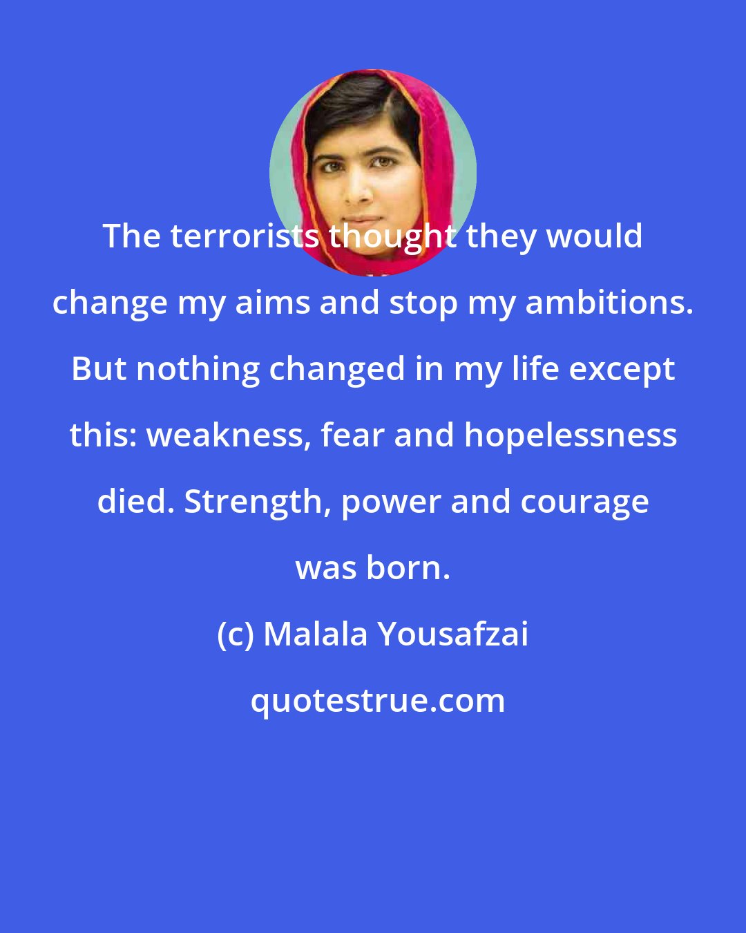 Malala Yousafzai: The terrorists thought they would change my aims and stop my ambitions. But nothing changed in my life except this: weakness, fear and hopelessness died. Strength, power and courage was born.