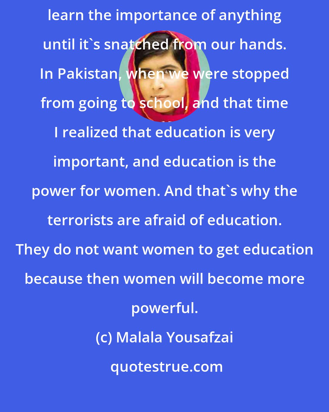 Malala Yousafzai: We are human behind and this part of our human nature that we don't learn the importance of anything until it's snatched from our hands. In Pakistan, when we were stopped from going to school, and that time I realized that education is very important, and education is the power for women. And that's why the terrorists are afraid of education. They do not want women to get education because then women will become more powerful.