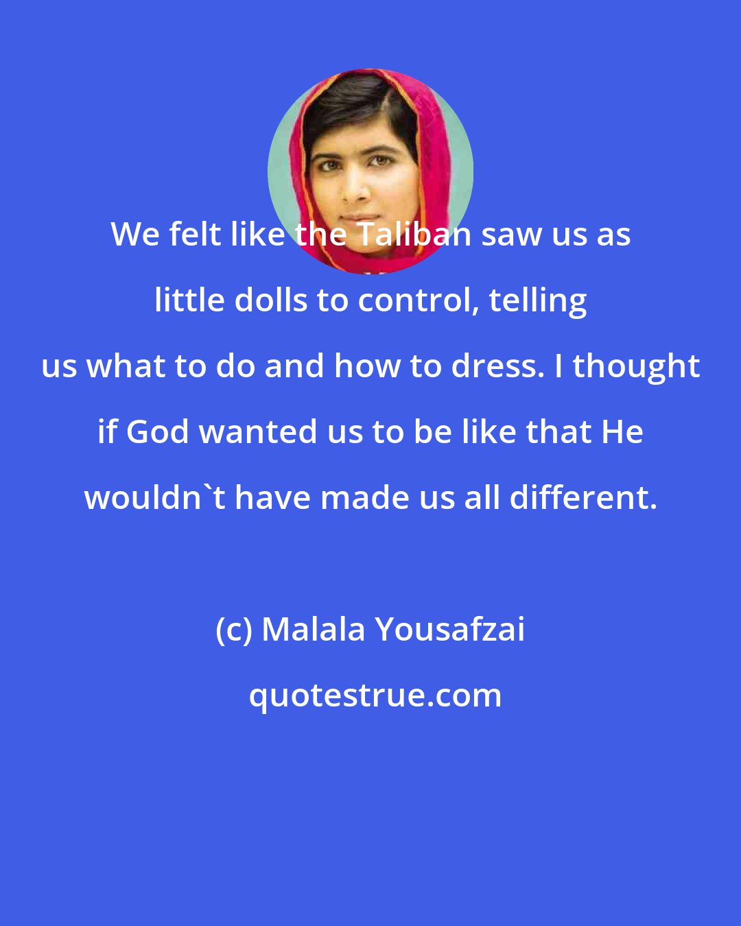 Malala Yousafzai: We felt like the Taliban saw us as little dolls to control, telling us what to do and how to dress. I thought if God wanted us to be like that He wouldn't have made us all different.