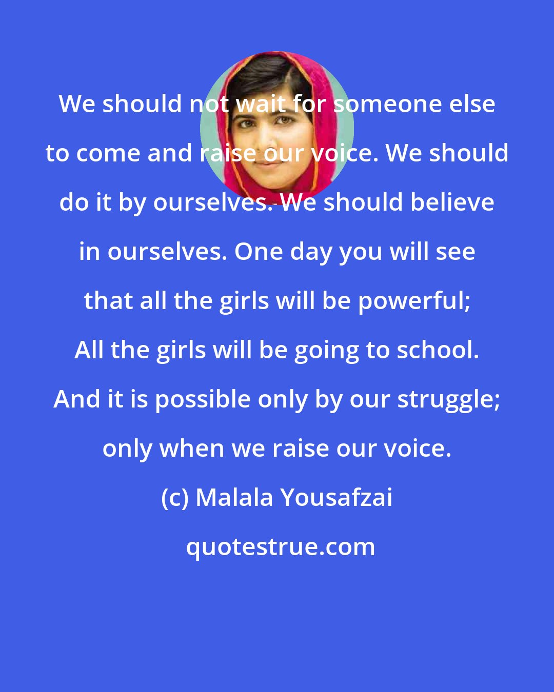 Malala Yousafzai: We should not wait for someone else to come and raise our voice. We should do it by ourselves. We should believe in ourselves. One day you will see that all the girls will be powerful; All the girls will be going to school. And it is possible only by our struggle; only when we raise our voice.