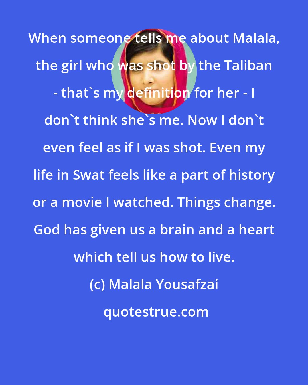 Malala Yousafzai: When someone tells me about Malala, the girl who was shot by the Taliban - that's my definition for her - I don't think she's me. Now I don't even feel as if I was shot. Even my life in Swat feels like a part of history or a movie I watched. Things change. God has given us a brain and a heart which tell us how to live.