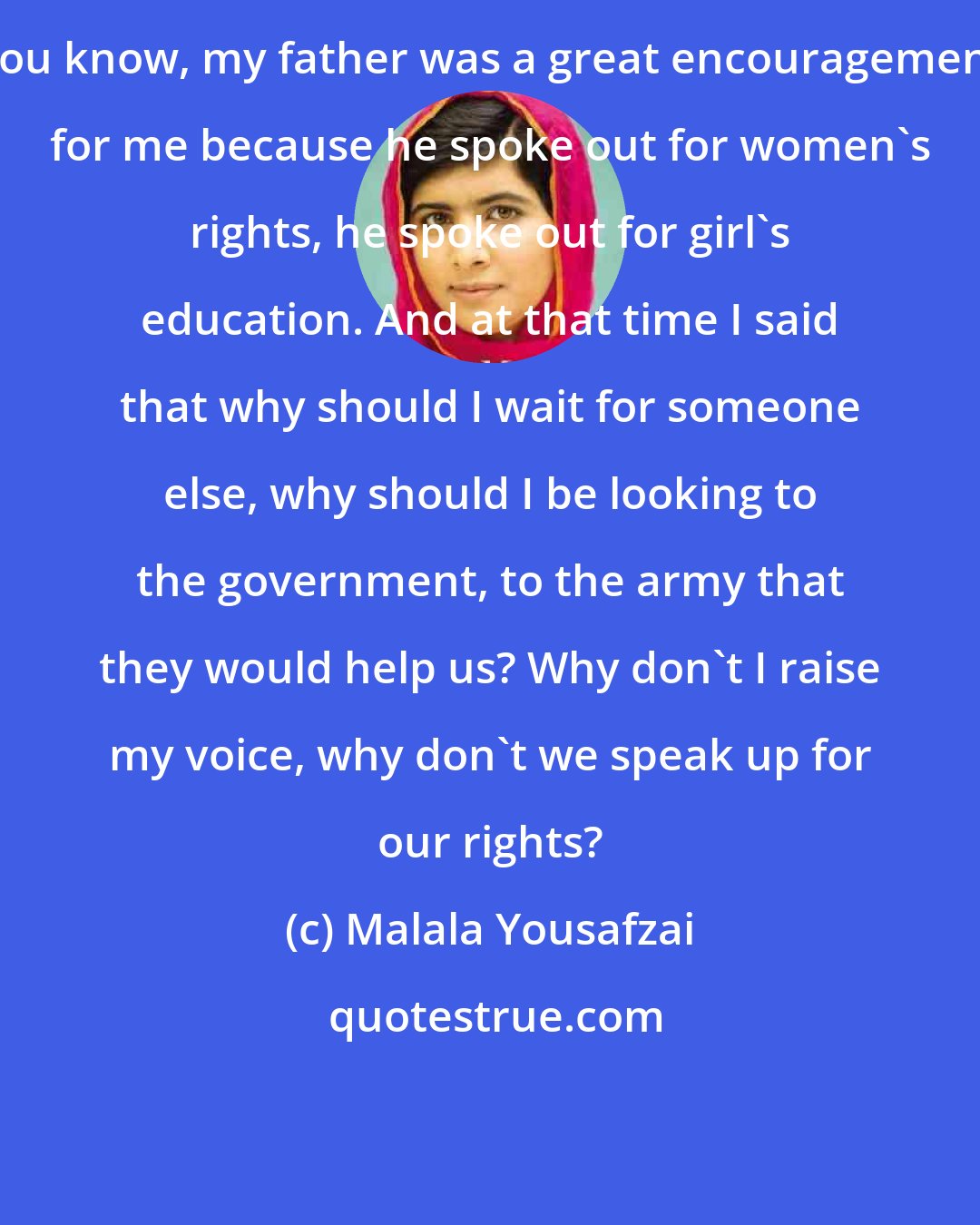 Malala Yousafzai: You know, my father was a great encouragement for me because he spoke out for women's rights, he spoke out for girl's education. And at that time I said that why should I wait for someone else, why should I be looking to the government, to the army that they would help us? Why don't I raise my voice, why don't we speak up for our rights?