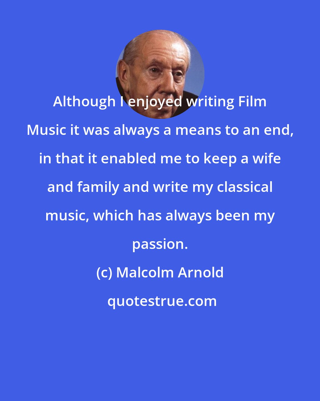 Malcolm Arnold: Although I enjoyed writing Film Music it was always a means to an end, in that it enabled me to keep a wife and family and write my classical music, which has always been my passion.