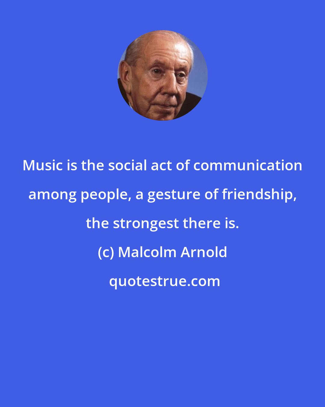 Malcolm Arnold: Music is the social act of communication among people, a gesture of friendship, the strongest there is.
