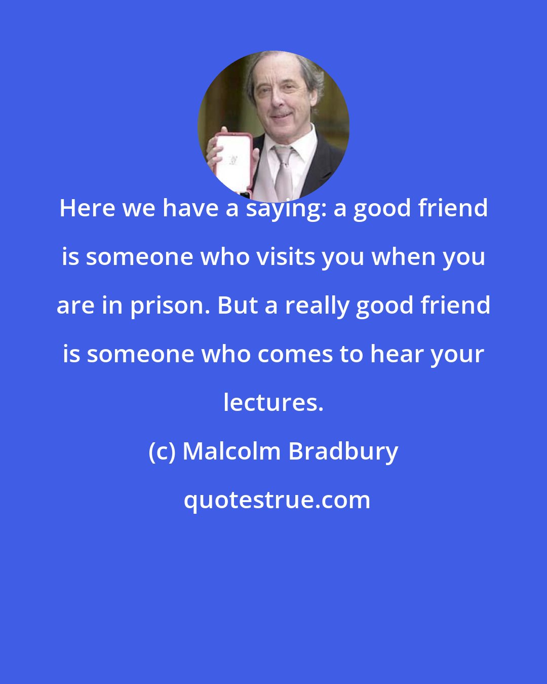 Malcolm Bradbury: Here we have a saying: a good friend is someone who visits you when you are in prison. But a really good friend is someone who comes to hear your lectures.