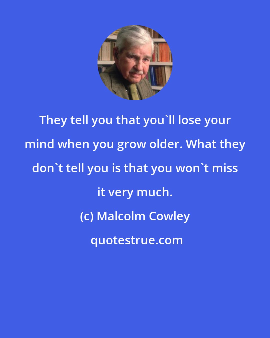 Malcolm Cowley: They tell you that you'll lose your mind when you grow older. What they don't tell you is that you won't miss it very much.