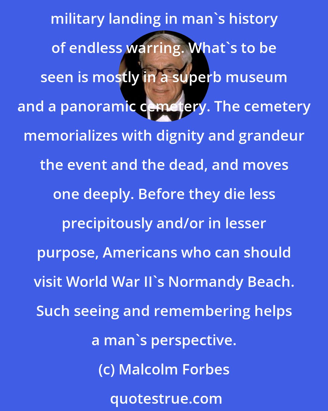 Malcolm Forbes: A little while ago I visited Omaha Beach for the second time in my life. In the intervening 26 years, nearly 20,000 tides had come and gone and little remains visible of the greatest military landing in man's history of endless warring. What's to be seen is mostly in a superb museum and a panoramic cemetery. The cemetery memorializes with dignity and grandeur the event and the dead, and moves one deeply. Before they die less precipitously and/or in lesser purpose, Americans who can should visit World War II's Normandy Beach. Such seeing and remembering helps a man's perspective.