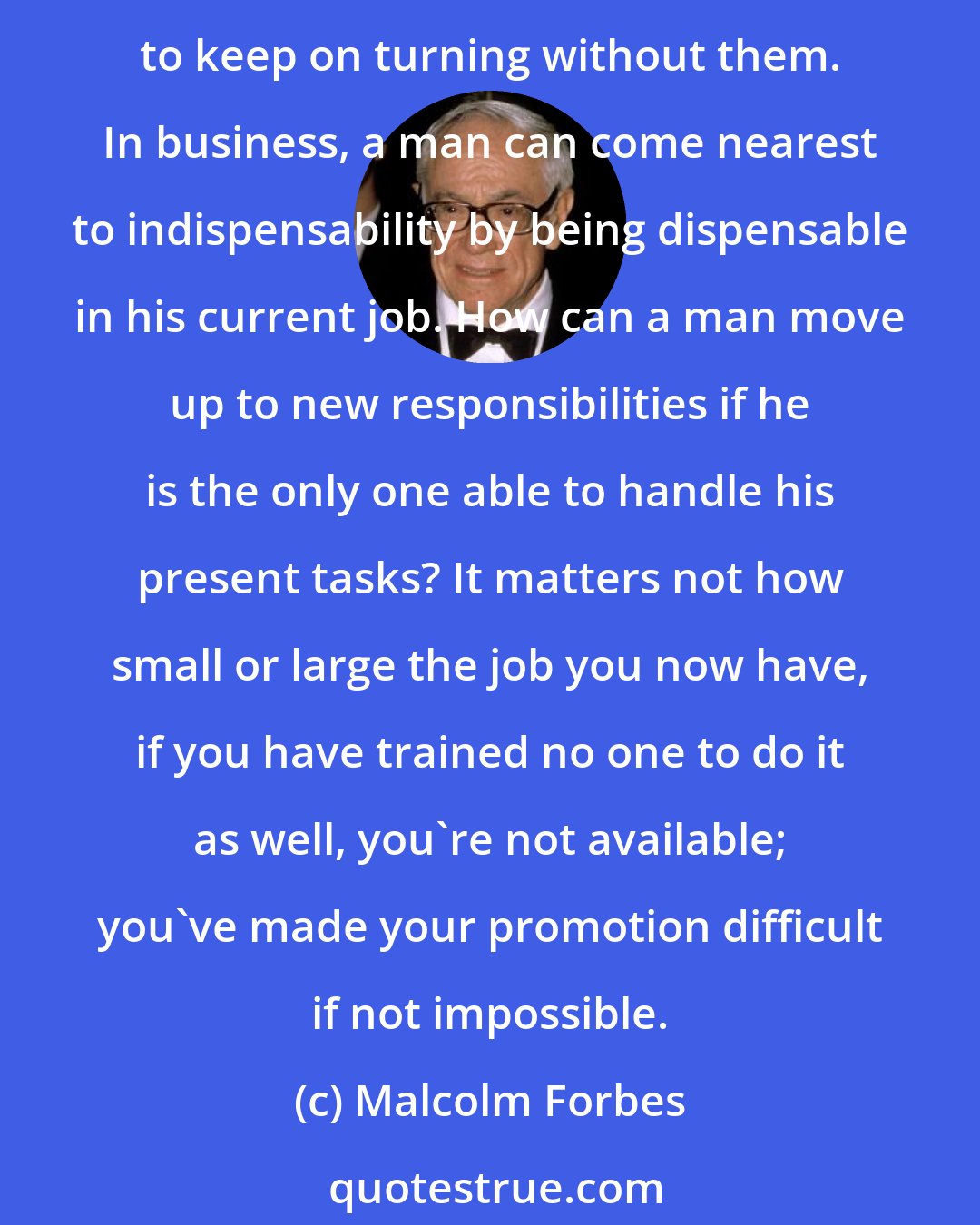 Malcolm Forbes: All too often we say of a man doing a good job that he is indispensable. A flattering canard, as so many disillusioned and retired and fired have discovered when the world seems to keep on turning without them. In business, a man can come nearest to indispensability by being dispensable in his current job. How can a man move up to new responsibilities if he is the only one able to handle his present tasks? It matters not how small or large the job you now have, if you have trained no one to do it as well, you're not available; you've made your promotion difficult if not impossible.